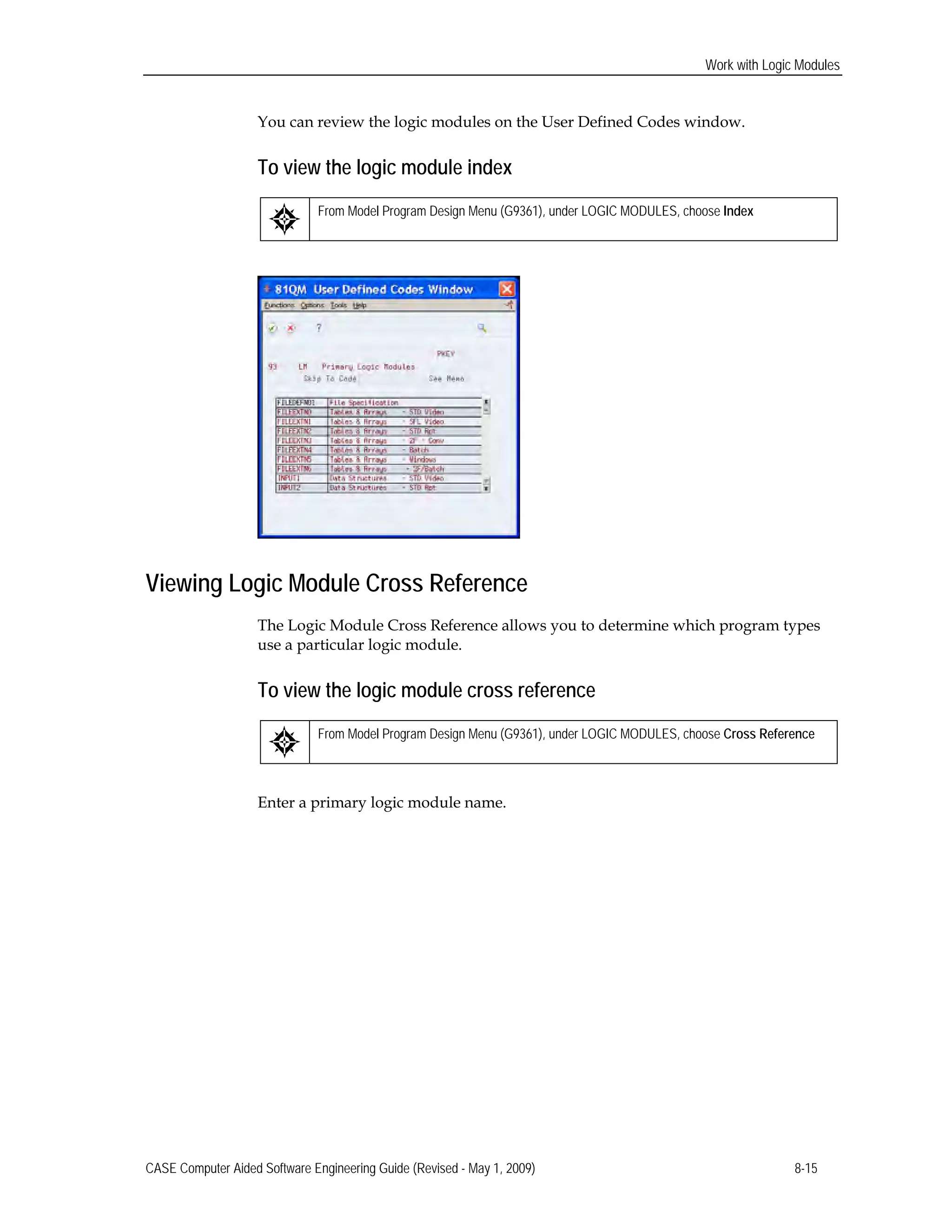 Work with Logic Modules
You can review the logic modules on the User Defined Codes window.
To view the logic module index
From Model Program Design Menu (G9361), under LOGIC MODULES, choose Index
Viewing Logic Module Cross Reference
The Logic Module Cross Reference allows you to determine which program types
use a particular logic module.
To view the logic module cross reference
From Model Program Design Menu (G9361), under LOGIC MODULES, choose Cross Reference
Enter a primary logic module name.
CASE Computer Aided Software Engineering Guide (Revised - May 1, 2009) 8-15
 