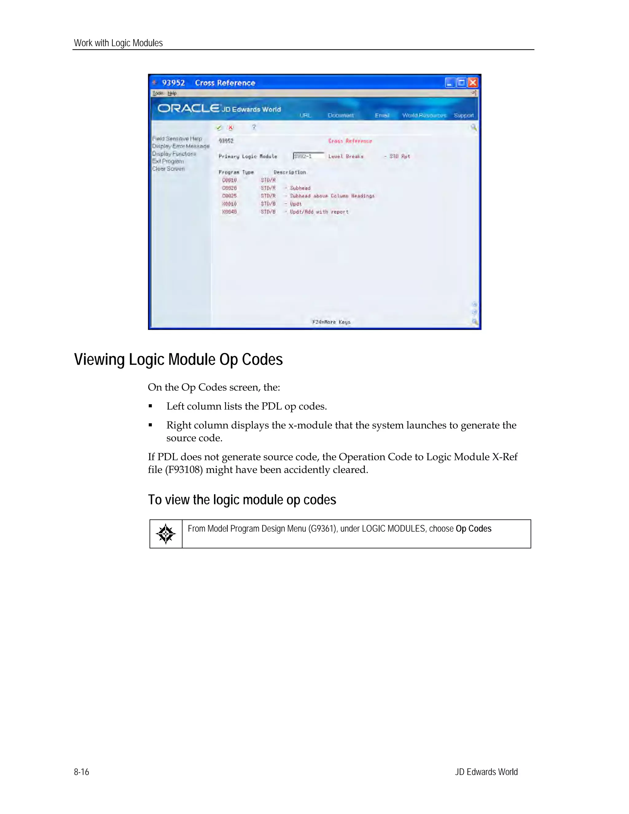Work with Logic Modules
Viewing Logic Module Op Codes
On the Op Codes screen, the:
 Left column lists the PDL op codes.
 Right column displays the x-module that the system launches to generate the
source code.
If PDL does not generate source code, the Operation Code to Logic Module X-Ref
file (F93108) might have been accidently cleared.
To view the logic module op codes
From Model Program Design Menu (G9361), under LOGIC MODULES, choose Op Codes
JD Edwards World8-16
 
