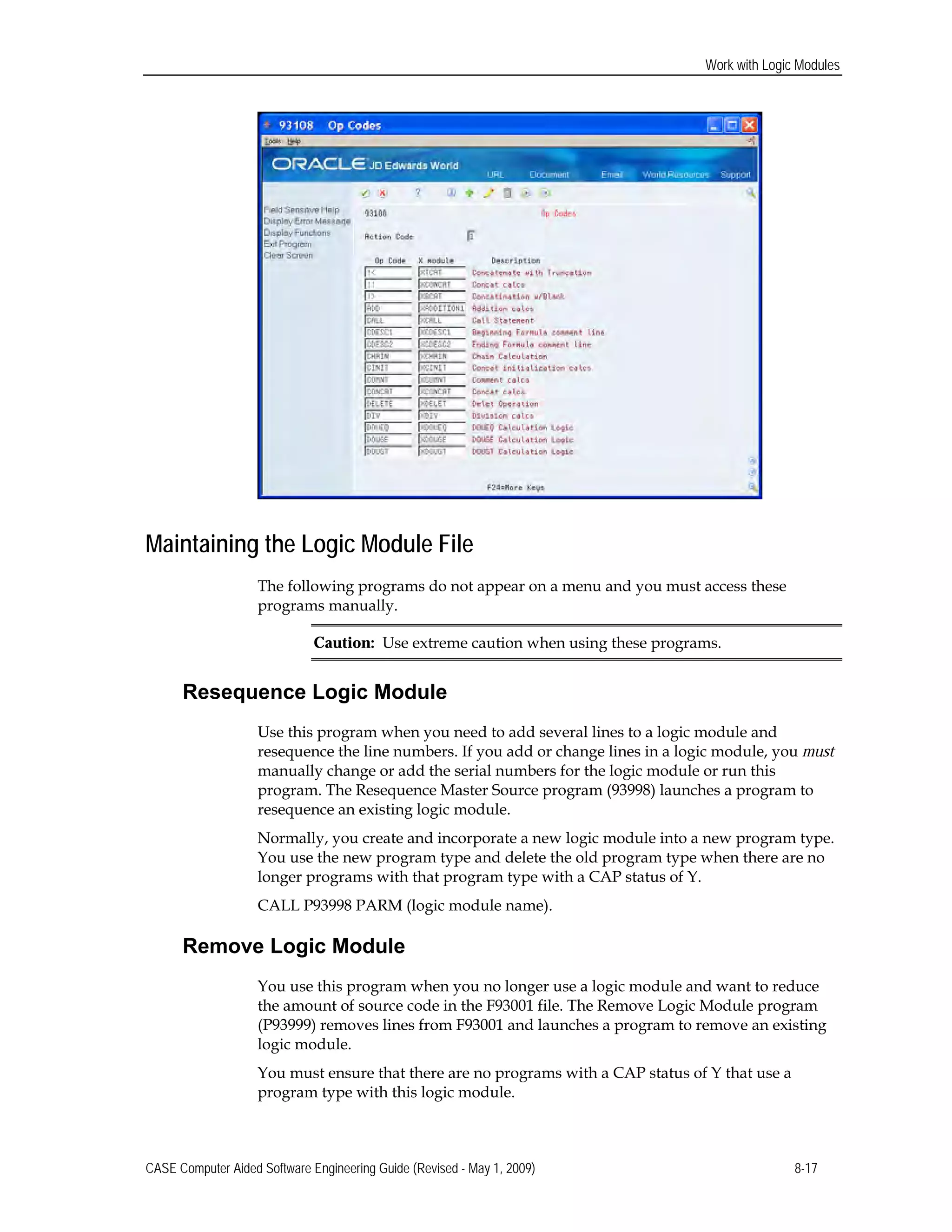 Work with Logic Modules
Maintaining the Logic Module File
The following programs do not appear on a menu and you must access these
programs manually.
Caution: Use extreme caution when using these programs.
Resequence Logic Module
Use this program when you need to add several lines to a logic module and
resequence the line numbers. If you add or change lines in a logic module, you must
manually change or add the serial numbers for the logic module or run this
program. The Resequence Master Source program (93998) launches a program to
resequence an existing logic module.
Normally, you create and incorporate a new logic module into a new program type.
You use the new program type and delete the old program type when there are no
longer programs with that program type with a CAP status of Y.
CALL P93998 PARM (logic module name).
Remove Logic Module
You use this program when you no longer use a logic module and want to reduce
the amount of source code in the F93001 file. The Remove Logic Module program
(P93999) removes lines from F93001 and launches a program to remove an existing
logic module.
You must ensure that there are no programs with a CAP status of Y that use a
program type with this logic module.
CASE Computer Aided Software Engineering Guide (Revised - May 1, 2009) 8-17
 