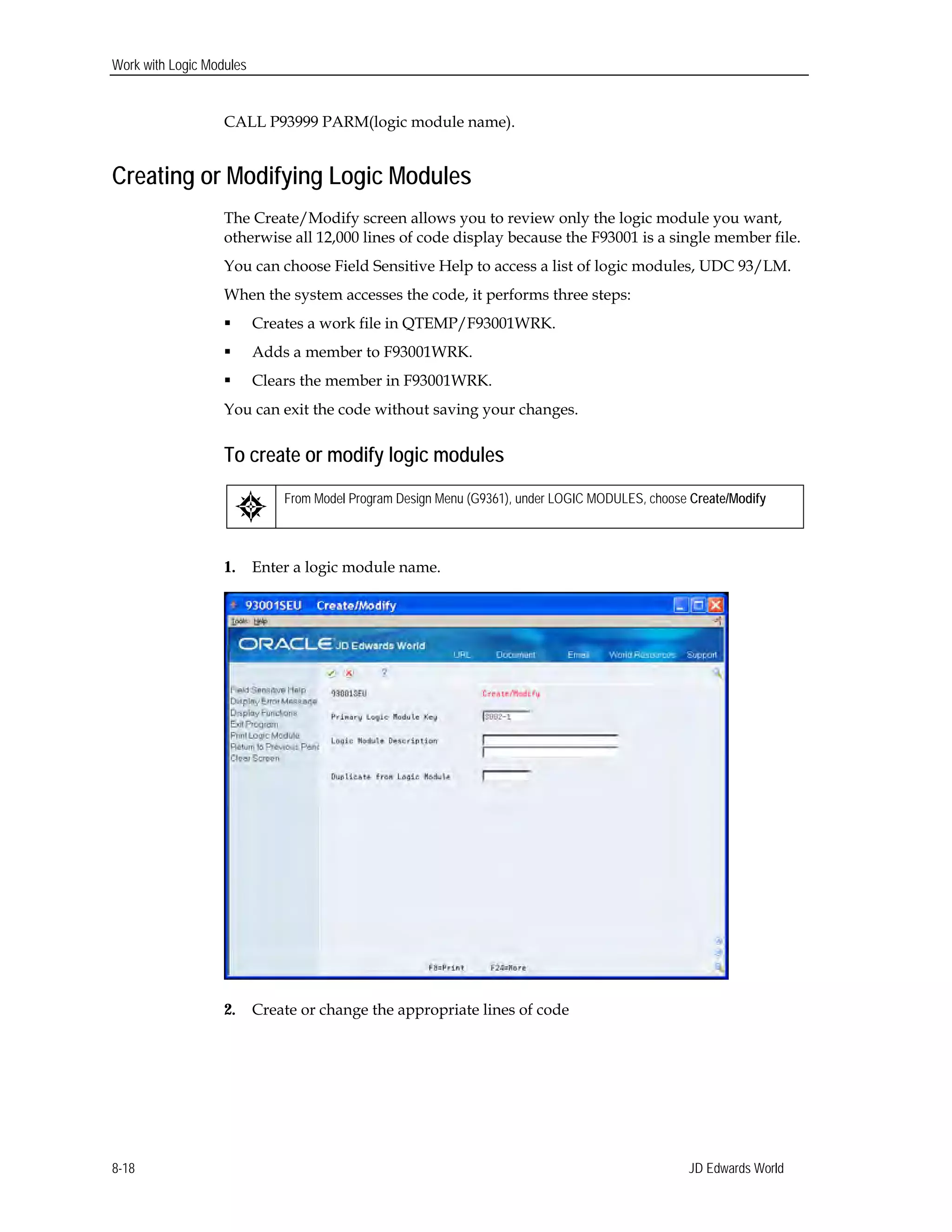 Work with Logic Modules
CALL P93999 PARM(logic module name).
Creating or Modifying Logic Modules
The Create/Modify screen allows you to review only the logic module you want,
otherwise all 12,000 lines of code display because the F93001 is a single member file.
You can choose Field Sensitive Help to access a list of logic modules, UDC 93/LM.
When the system accesses the code, it performs three steps:
 Creates a work file in QTEMP/F93001WRK.
 Adds a member to F93001WRK.
 Clears the member in F93001WRK.
You can exit the code without saving your changes.
To create or modify logic modules
From Model Program Design Menu (G9361), under LOGIC MODULES, choose Create/Modify
1. Enter a logic module name.
2. Create or change the appropriate lines of code
JD Edwards World8-18
 