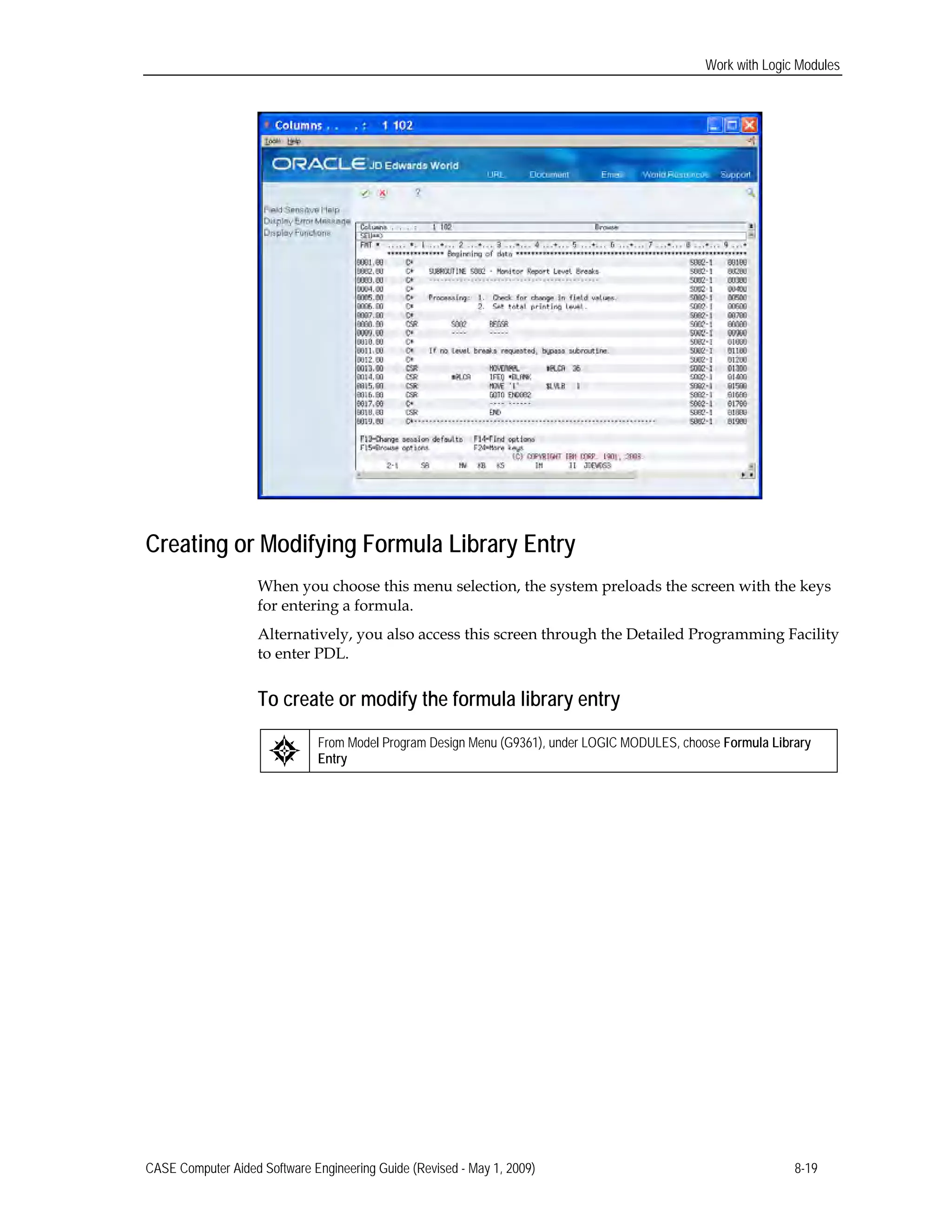 Work with Logic Modules
Creating or Modifying Formula Library Entry
When you choose this menu selection, the system preloads the screen with the keys
for entering a formula.
Alternatively, you also access this screen through the Detailed Programming Facility
to enter PDL.
To create or modify the formula library entry
From Model Program Design Menu (G9361), under LOGIC MODULES, choose Formula Library
Entry
CASE Computer Aided Software Engineering Guide (Revised - May 1, 2009) 8-19
 