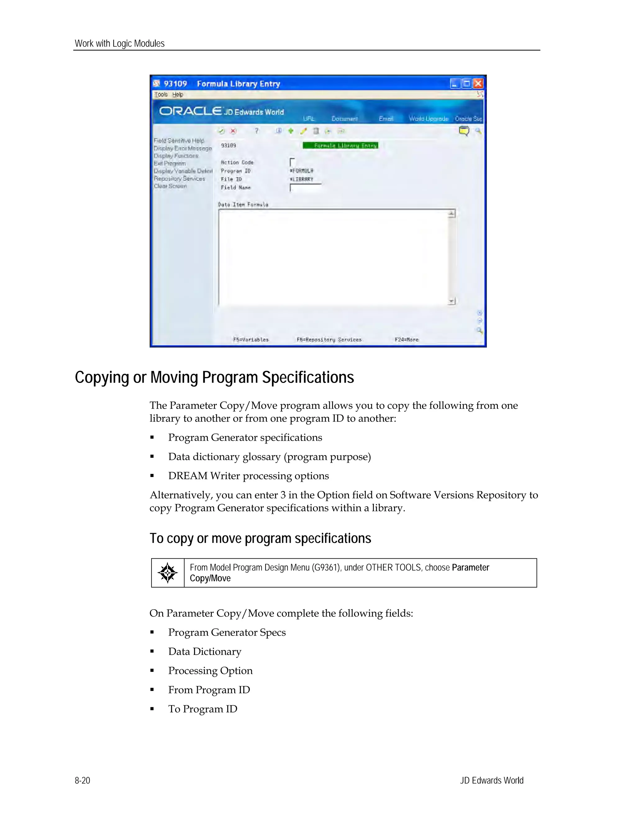 Work with Logic Modules
Copying or Moving Program Specifications
The Parameter Copy/Move program allows you to copy the following from one
library to another or from one program ID to another:
 Program Generator specifications
 Data dictionary glossary (program purpose)
 DREAM Writer processing options
Alternatively, you can enter 3 in the Option field on Software Versions Repository to
copy Program Generator specifications within a library.
To copy or move program specifications
From Model Program Design Menu (G9361), under OTHER TOOLS, choose Parameter
Copy/Move
On Parameter Copy/Move complete the following fields:
 Program Generator Specs
 Data Dictionary
 Processing Option
 From Program ID
 To Program ID
JD Edwards World8-20
 