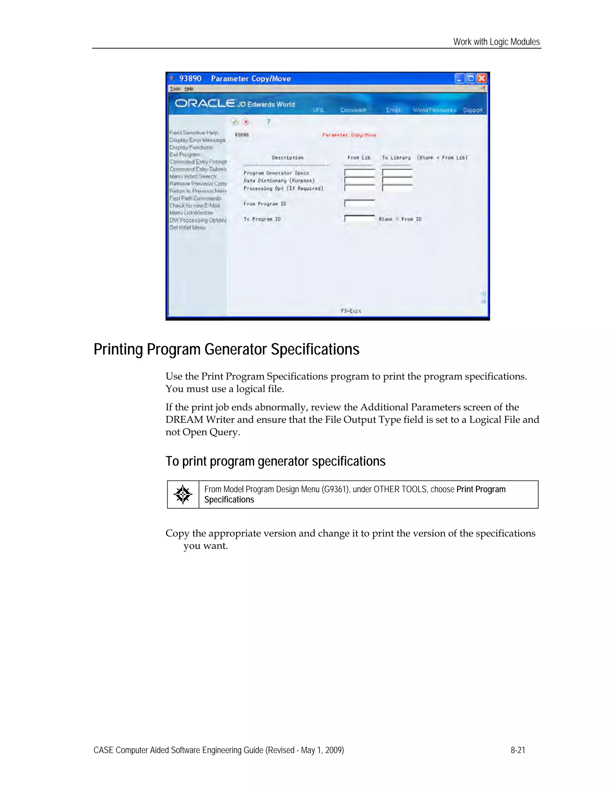 Work with Logic Modules
Printing Program Generator Specifications
Use the Print Program Specifications program to print the program specifications.
You must use a logical file.
If the print job ends abnormally, review the Additional Parameters screen of the
DREAM Writer and ensure that the File Output Type field is set to a Logical File and
not Open Query.
To print program generator specifications
From Model Program Design Menu (G9361), under OTHER TOOLS, choose Print Program
Specifications
Copy the appropriate version and change it to print the version of the specifications
you want.
CASE Computer Aided Software Engineering Guide (Revised - May 1, 2009) 8-21
 