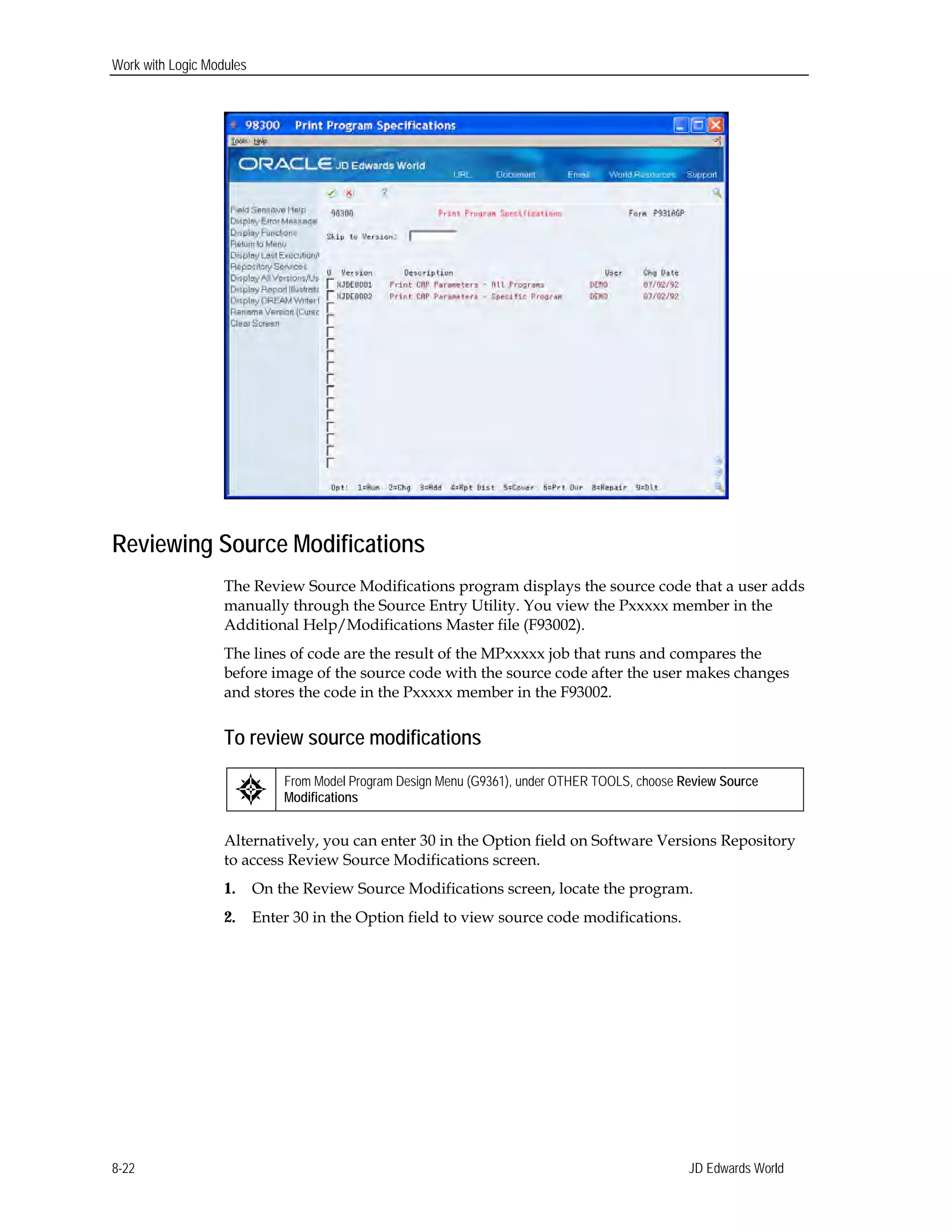 Work with Logic Modules
Reviewing Source Modifications
The Review Source Modifications program displays the source code that a user adds
manually through the Source Entry Utility. You view the Pxxxxx member in the
Additional Help/Modifications Master file (F93002).
The lines of code are the result of the MPxxxxx job that runs and compares the
before image of the source code with the source code after the user makes changes
and stores the code in the Pxxxxx member in the F93002.
To review source modifications
From Model Program Design Menu (G9361), under OTHER TOOLS, choose Review Source
Modifications
Alternatively, you can enter 30 in the Option field on Software Versions Repository
to access Review Source Modifications screen.
1. On the Review Source Modifications screen, locate the program.
2. Enter 30 in the Option field to view source code modifications.
JD Edwards World8-22
 