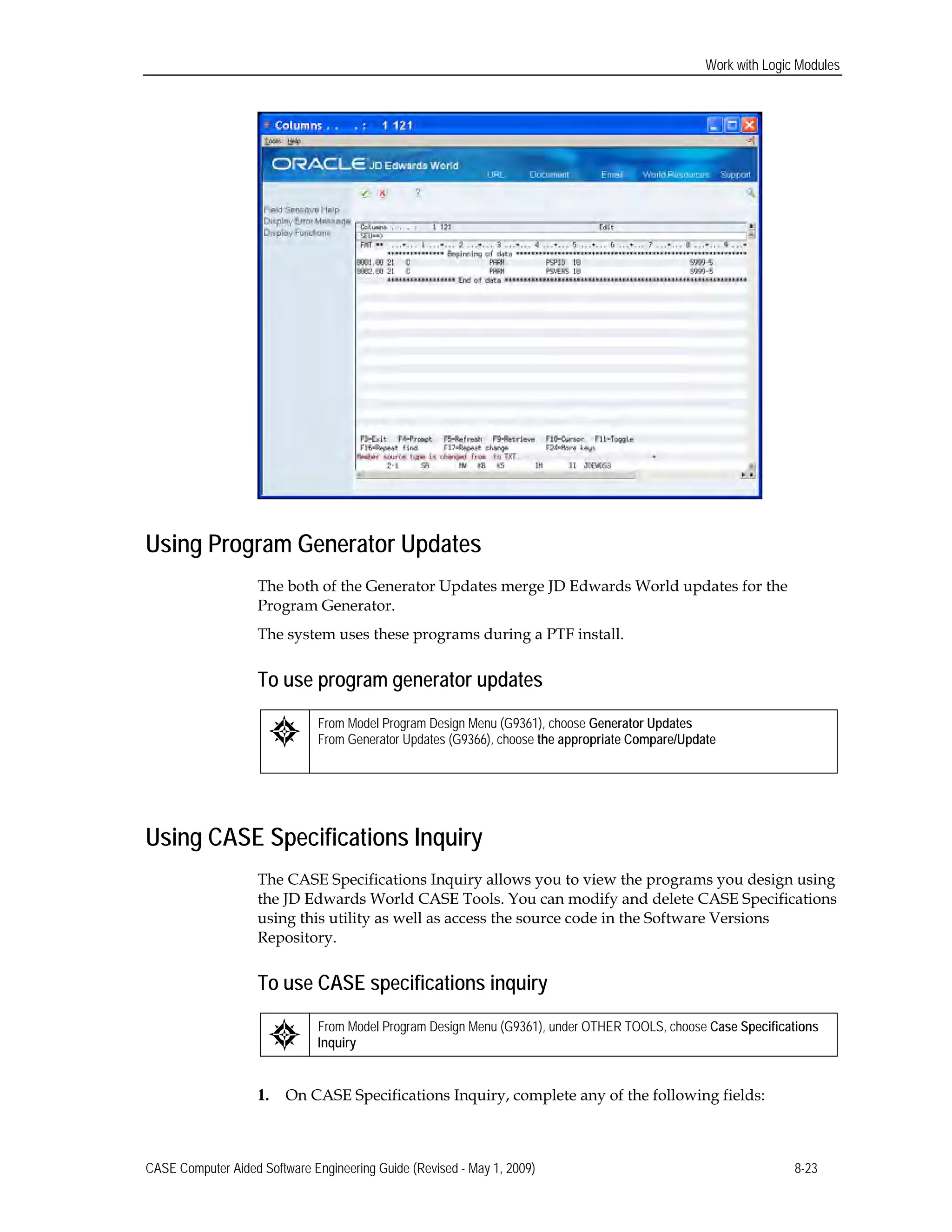 Work with Logic Modules
Using Program Generator Updates
The both of the Generator Updates merge JD Edwards World updates for the
Program Generator.
The system uses these programs during a PTF install.
To use program generator updates
From Model Program Design Menu (G9361), choose Generator Updates
From Generator Updates (G9366), choose the appropriate Compare/Update
Using CASE Specifications Inquiry
The CASE Specifications Inquiry allows you to view the programs you design using
the JD Edwards World CASE Tools. You can modify and delete CASE Specifications
using this utility as well as access the source code in the Software Versions
Repository.
To use CASE specifications inquiry
From Model Program Design Menu (G9361), under OTHER TOOLS, choose Case Specifications
Inquiry
1. On CASE Specifications Inquiry, complete any of the following fields:
CASE Computer Aided Software Engineering Guide (Revised - May 1, 2009) 8-23
 