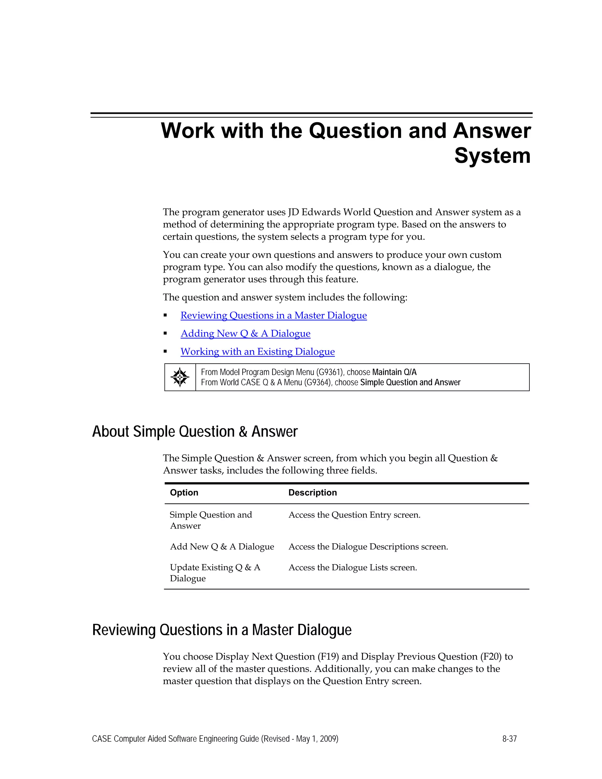Work with the Question and Answer
System
The program generator uses JD Edwards World Question and Answer system as a
method of determining the appropriate program type. Based on the answers to
certain questions, the system selects a program type for you.
You can create your own questions and answers to produce your own custom
program type. You can also modify the questions, known as a dialogue, the
program generator uses through this feature.
The question and answer system includes the following:
 Reviewing Questions in a Master Dialogue
 Adding New Q & A Dialogue
 Working with an Existing Dialogue
From Model Program Design Menu (G9361), choose Maintain Q/A
From World CASE Q & A Menu (G9364), choose Simple Question and Answer
About Simple Question & Answer
The Simple Question & Answer screen, from which you begin all Question &
Answer tasks, includes the following three fields.
Option Description
Simple Question and
Answer
Access the Question Entry screen.
Add New Q & A Dialogue Access the Dialogue Descriptions screen.
Update Existing Q & A
Dialogue
Access the Dialogue Lists screen.
Reviewing Questions in a Master Dialogue
You choose Display Next Question (F19) and Display Previous Question (F20) to
review all of the master questions. Additionally, you can make changes to the
master question that displays on the Question Entry screen.
CASE Computer Aided Software Engineering Guide (Revised - May 1, 2009) 8-37
 