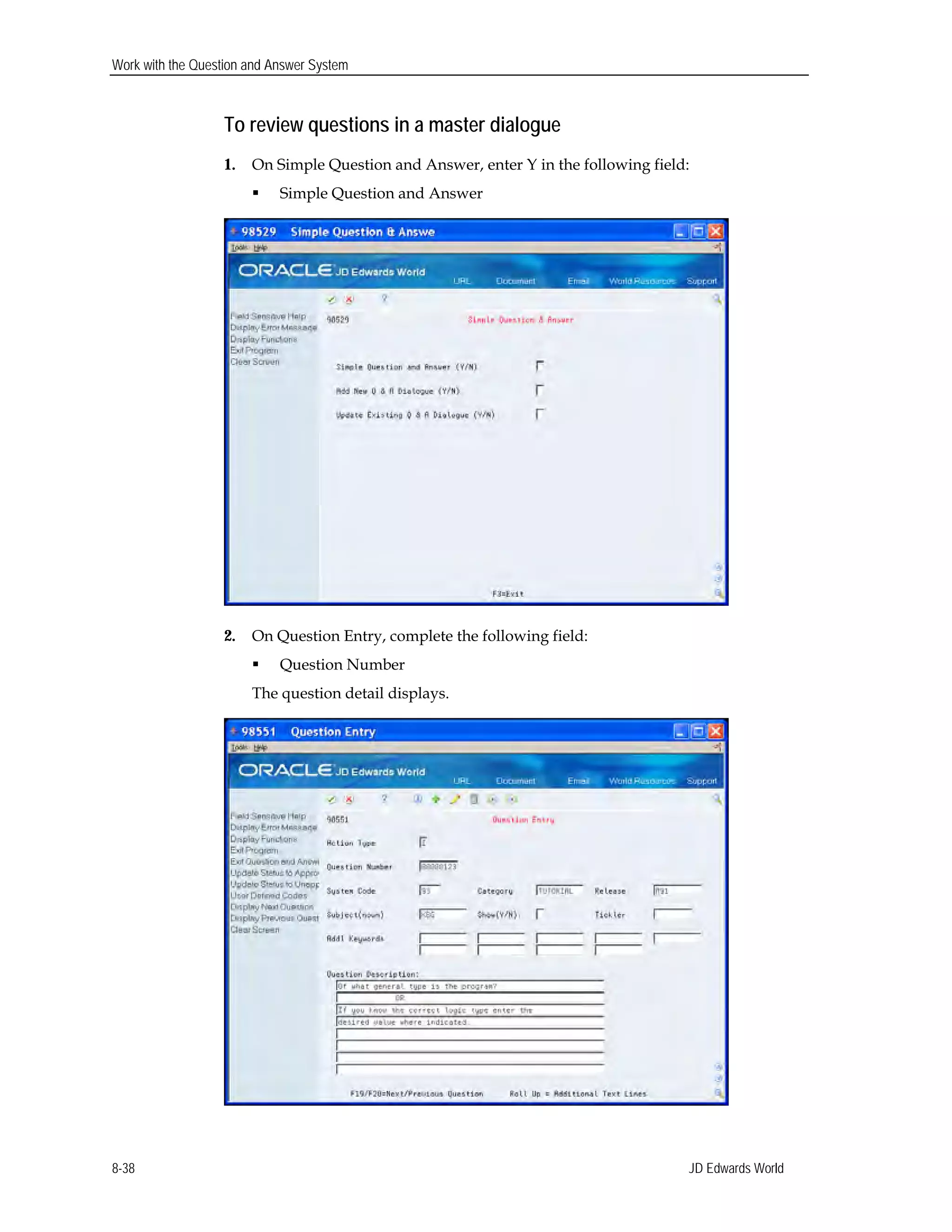 Work with the Question and Answer System
To review questions in a master dialogue
1. On Simple Question and Answer, enter Y in the following field:
 Simple Question and Answer
2. On Question Entry, complete the following field:
 Question Number 

The question detail displays. 

JD Edwards World8-38
 