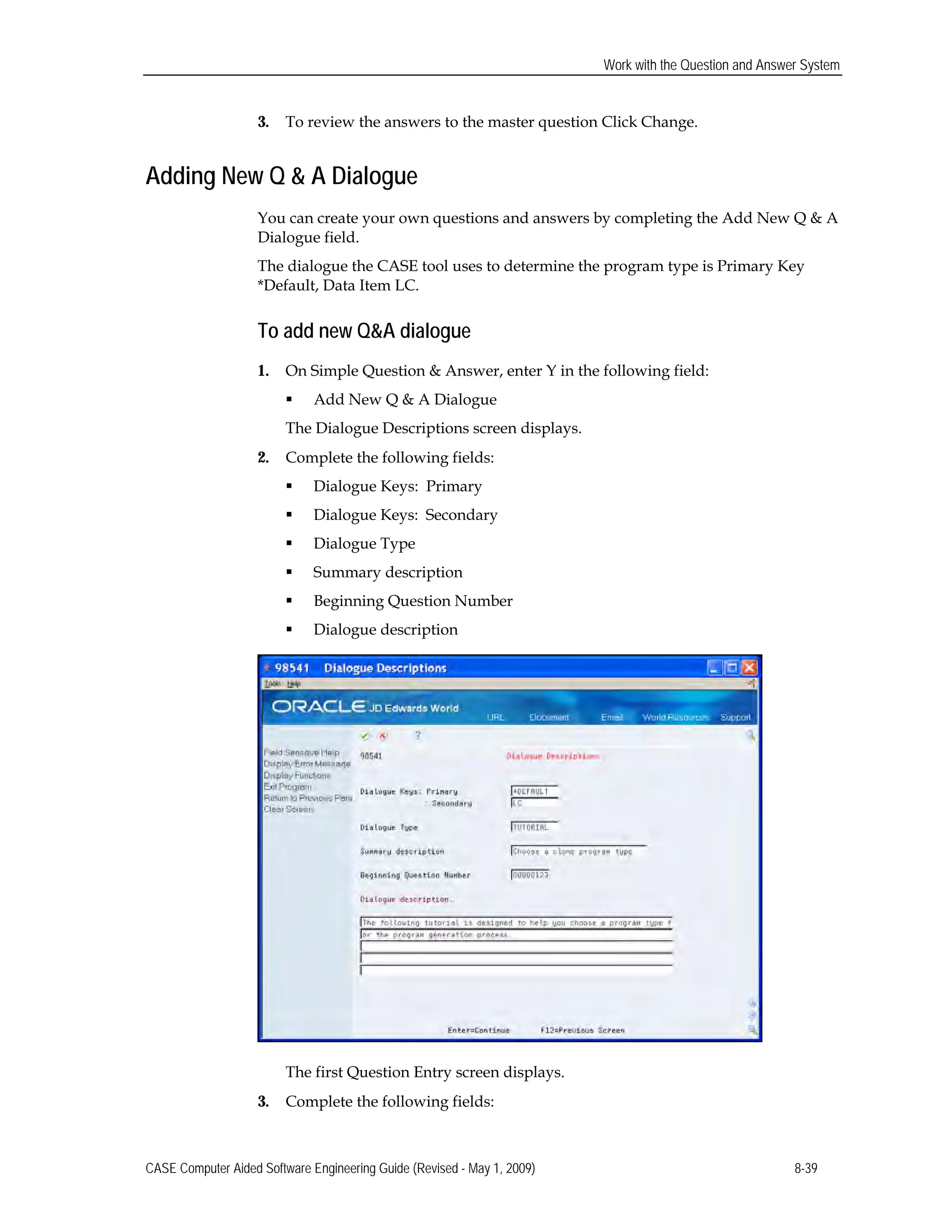 Work with the Question and Answer System
3. To review the answers to the master question Click Change.
Adding New Q & A Dialogue
You can create your own questions and answers by completing the Add New Q & A
Dialogue field.
The dialogue the CASE tool uses to determine the program type is Primary Key
*Default, Data Item LC.
To add new Q&A dialogue
1. On Simple Question & Answer, enter Y in the following field:
 Add New Q & A Dialogue
The Dialogue Descriptions screen displays.
2. Complete the following fields:
 Dialogue Keys: Primary
 Dialogue Keys: Secondary
 Dialogue Type
 Summary description
 Beginning Question Number
 Dialogue description
The first Question Entry screen displays.
3. Complete the following fields:
CASE Computer Aided Software Engineering Guide (Revised - May 1, 2009) 8-39
 
