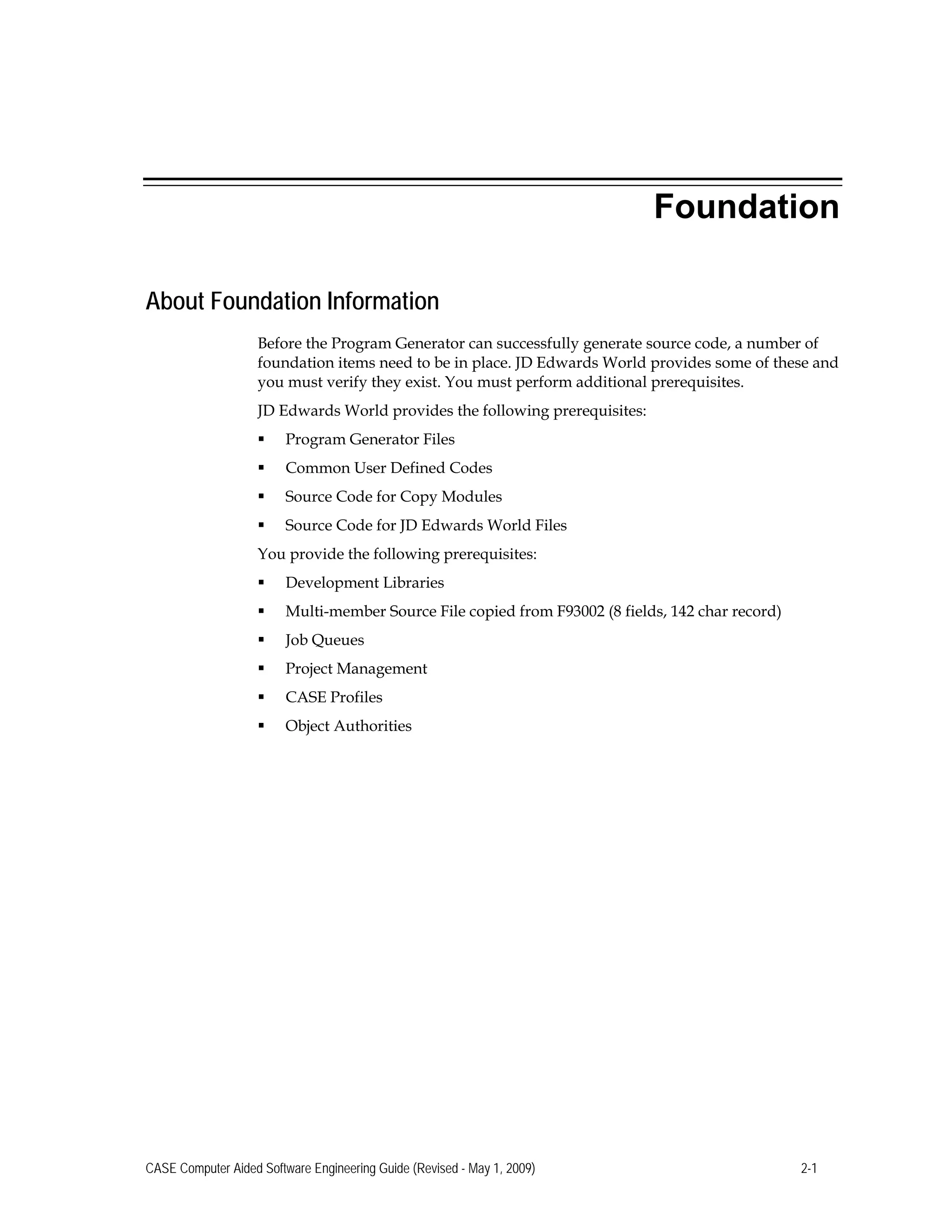 Foundation
About Foundation Information
Before the Program Generator can successfully generate source code, a number of
foundation items need to be in place. JD Edwards World provides some of these and
you must verify they exist. You must perform additional prerequisites.
JD Edwards World provides the following prerequisites:
 Program Generator Files
 Common User Defined Codes
 Source Code for Copy Modules
 Source Code for JD Edwards World Files 

You provide the following prerequisites: 

 Development Libraries
 Multi-member Source File copied from F93002 (8 fields, 142 char record)
 Job Queues
 Project Management
 CASE Profiles
 Object Authorities
CASE Computer Aided Software Engineering Guide (Revised - May 1, 2009) 2-1
 