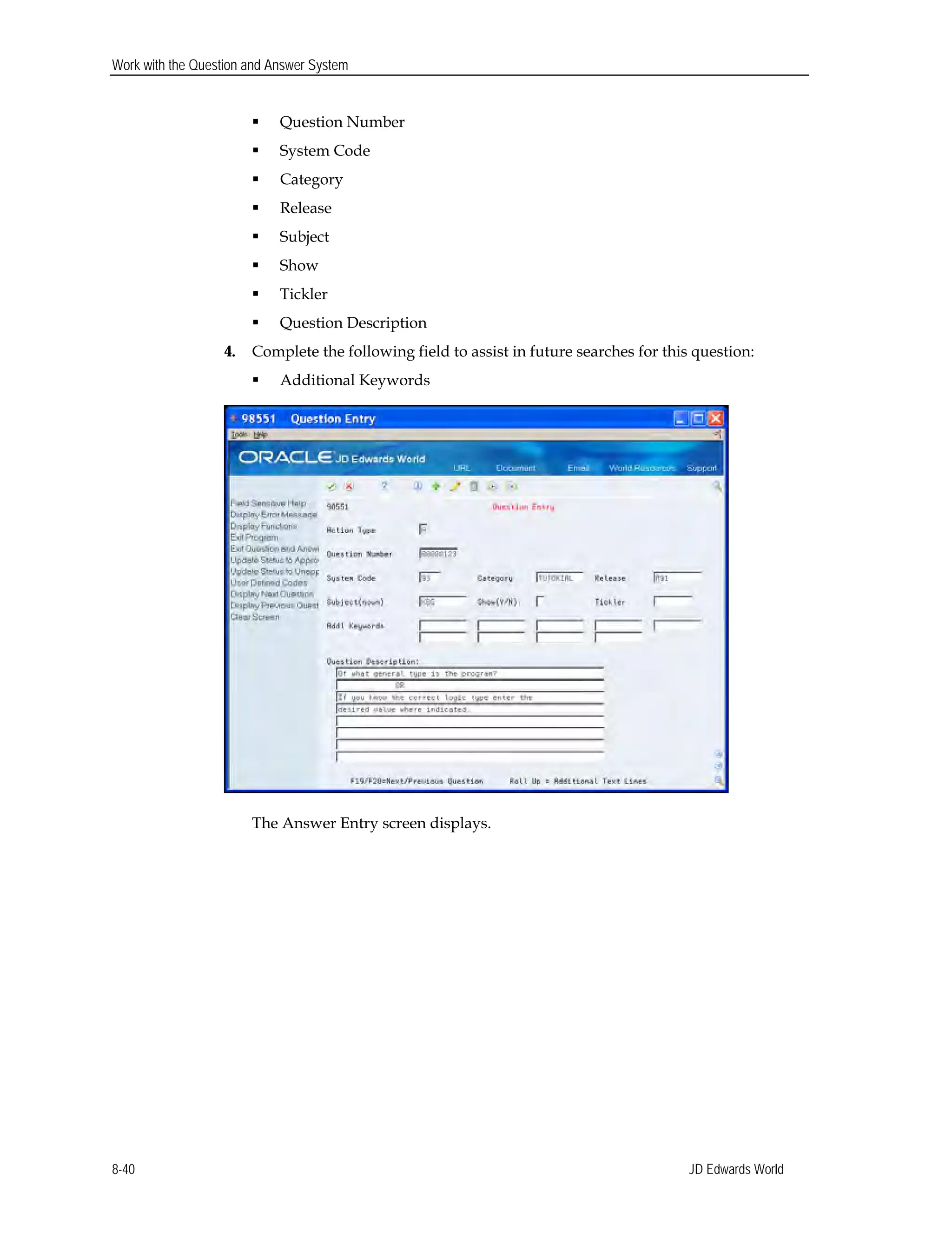Work with the Question and Answer System
 Question Number
 System Code
 Category
 Release
 Subject
 Show
 Tickler
 Question Description
4. Complete the following field to assist in future searches for this question:
 Additional Keywords
The Answer Entry screen displays.
JD Edwards World8-40
 