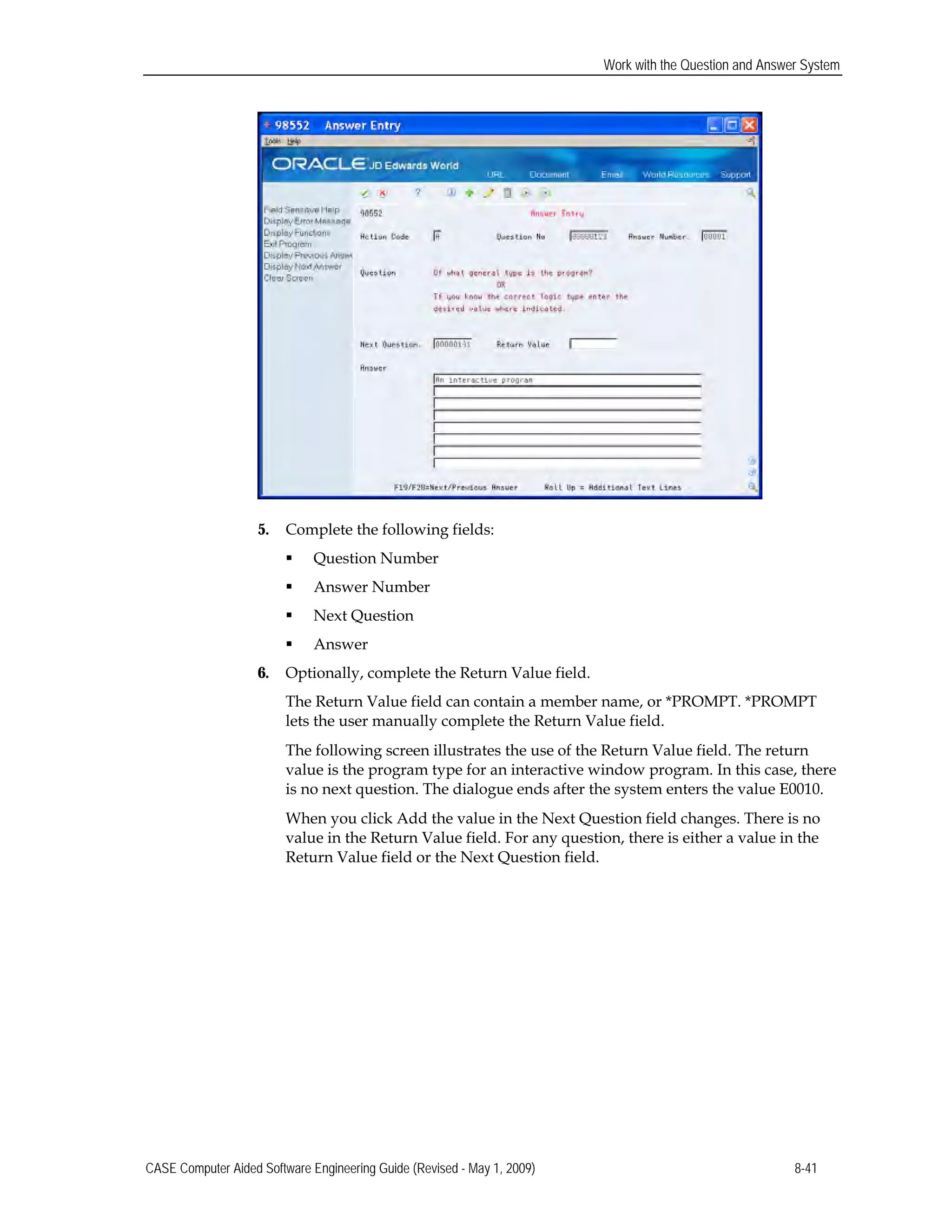 Work with the Question and Answer System
5. Complete the following fields:
 Question Number
 Answer Number
 Next Question
 Answer
6. Optionally, complete the Return Value field.
The Return Value field can contain a member name, or *PROMPT. *PROMPT
lets the user manually complete the Return Value field.
The following screen illustrates the use of the Return Value field. The return
value is the program type for an interactive window program. In this case, there
is no next question. The dialogue ends after the system enters the value E0010.
When you click Add the value in the Next Question field changes. There is no
value in the Return Value field. For any question, there is either a value in the
Return Value field or the Next Question field.
CASE Computer Aided Software Engineering Guide (Revised - May 1, 2009) 8-41
 