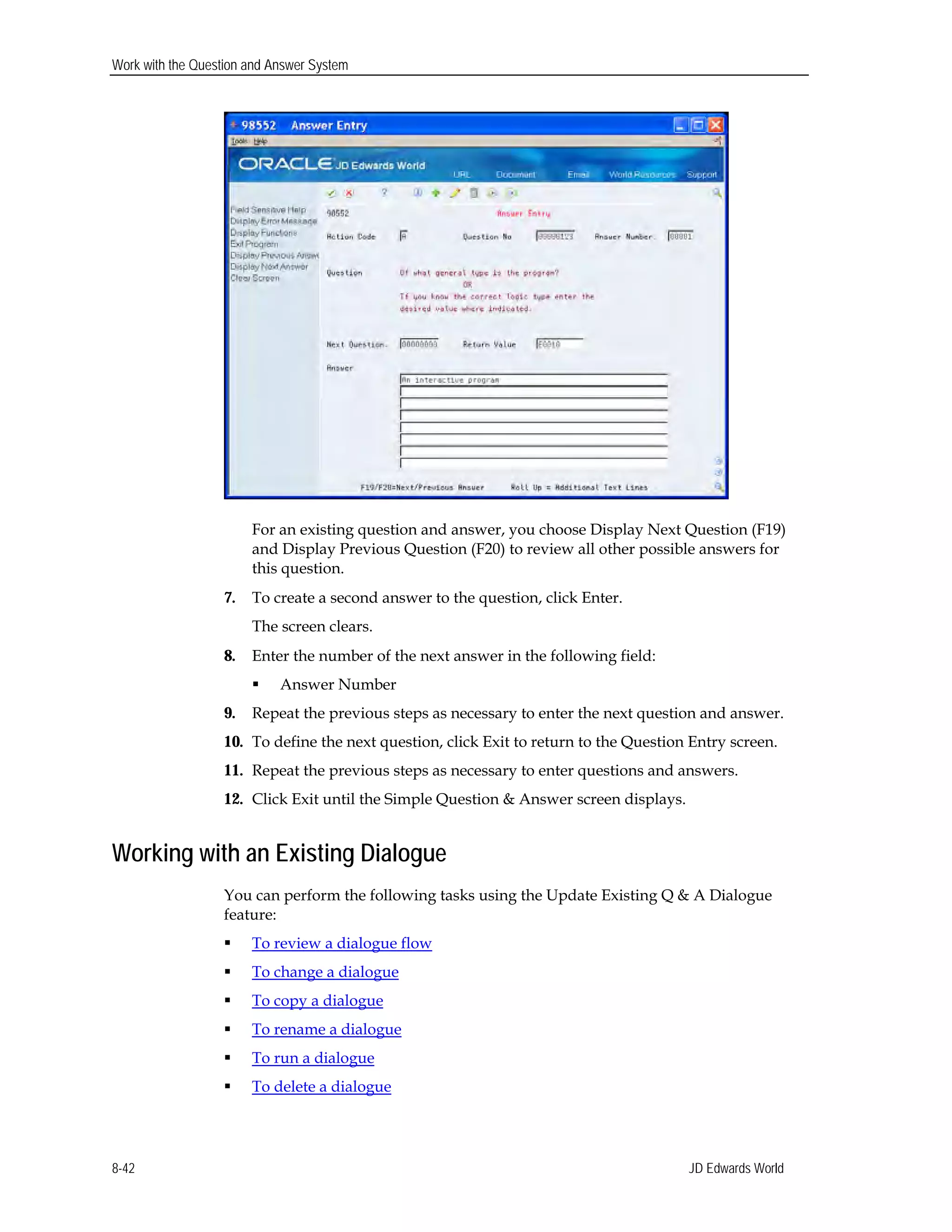 Work with the Question and Answer System
For an existing question and answer, you choose Display Next Question (F19)
and Display Previous Question (F20) to review all other possible answers for
this question.
7.	 To create a second answer to the question, click Enter.
The screen clears.
8.	 Enter the number of the next answer in the following field:
 Answer Number
9.	 Repeat the previous steps as necessary to enter the next question and answer.
10.	 To define the next question, click Exit to return to the Question Entry screen.
11.	 Repeat the previous steps as necessary to enter questions and answers.
12.	 Click Exit until the Simple Question & Answer screen displays.
Working with an Existing Dialogue
You can perform the following tasks using the Update Existing Q & A Dialogue
feature:
 To review a dialogue flow
 To change a dialogue
 To copy a dialogue
 To rename a dialogue
 To run a dialogue
 To delete a dialogue
JD Edwards World8-42
 