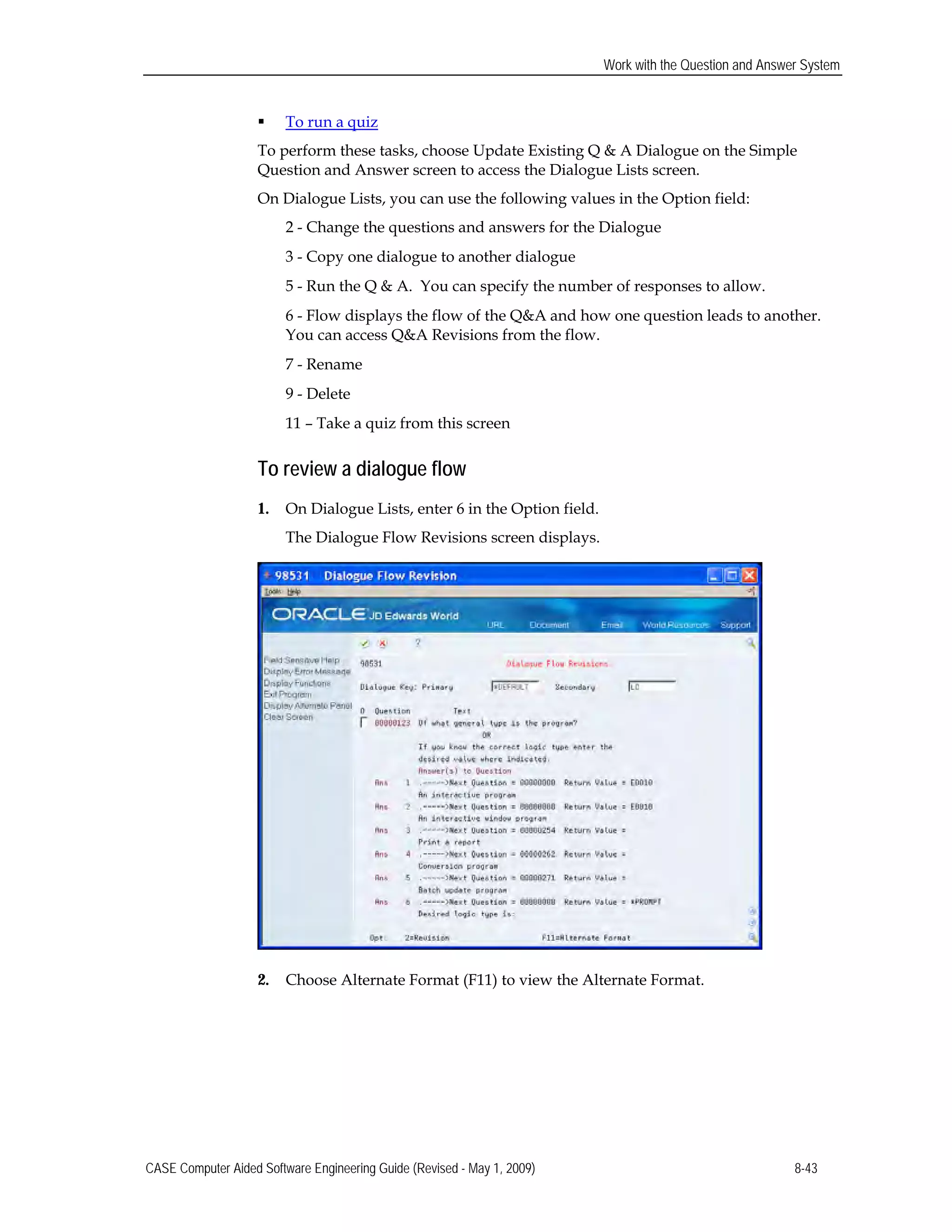 Work with the Question and Answer System
 To run a quiz
To perform these tasks, choose Update Existing Q & A Dialogue on the Simple 

Question and Answer screen to access the Dialogue Lists screen. 

On Dialogue Lists, you can use the following values in the Option field: 

2 - Change the questions and answers for the Dialogue
3 - Copy one dialogue to another dialogue
5 - Run the Q & A. You can specify the number of responses to allow.
6 - Flow displays the flow of the Q&A and how one question leads to another.
You can access Q&A Revisions from the flow. 

7 - Rename

9 - Delete

11 – Take a quiz from this screen 

To review a dialogue flow
1.	 On Dialogue Lists, enter 6 in the Option field.
The Dialogue Flow Revisions screen displays.
2. Choose Alternate Format (F11) to view the Alternate Format.
CASE Computer Aided Software Engineering Guide (Revised - May 1, 2009) 8-43
 