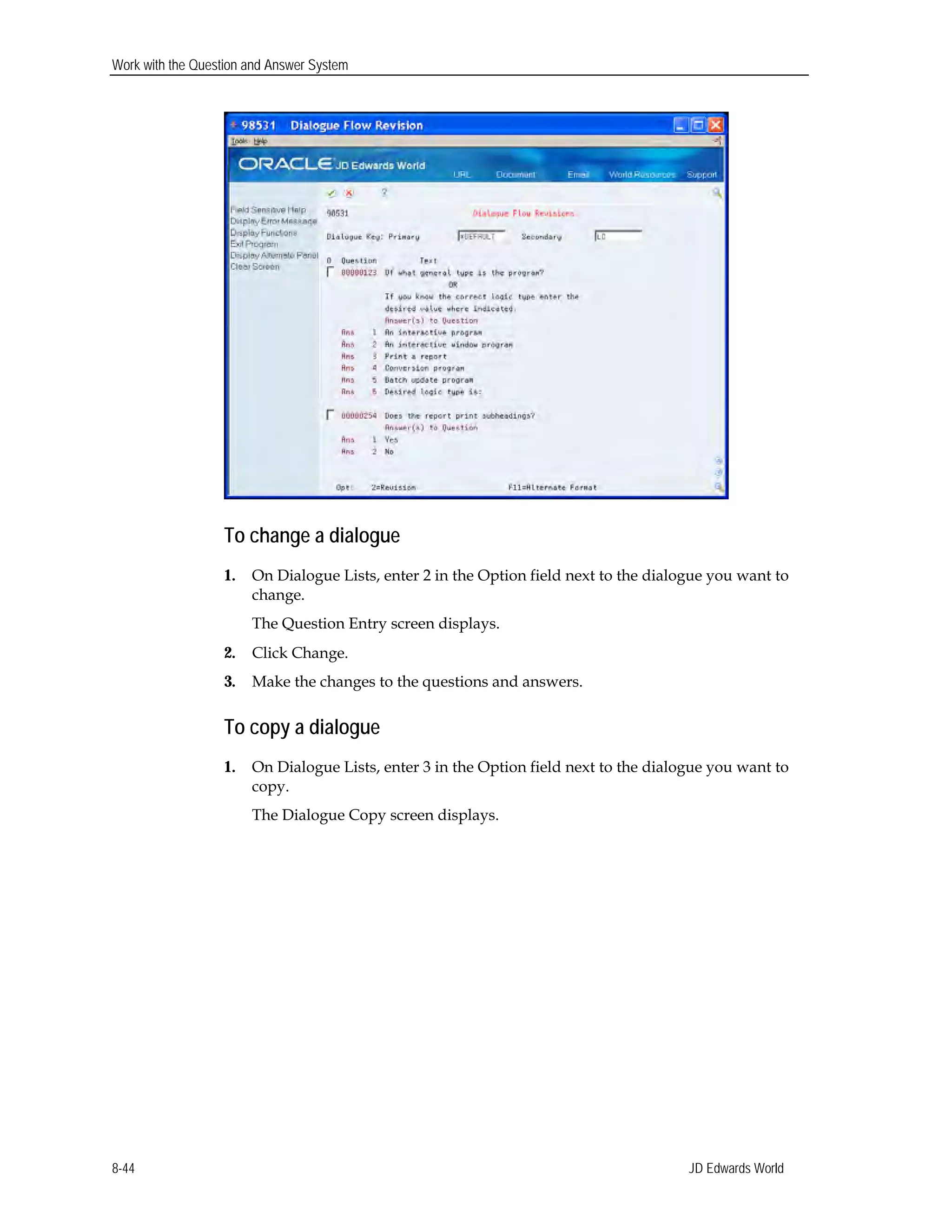 Work with the Question and Answer System
To change a dialogue
1.	 On Dialogue Lists, enter 2 in the Option field next to the dialogue you want to
change.
The Question Entry screen displays.
2.	 Click Change.
3.	 Make the changes to the questions and answers.
To copy a dialogue
1.	 On Dialogue Lists, enter 3 in the Option field next to the dialogue you want to
copy.
The Dialogue Copy screen displays.
JD Edwards World8-44
 