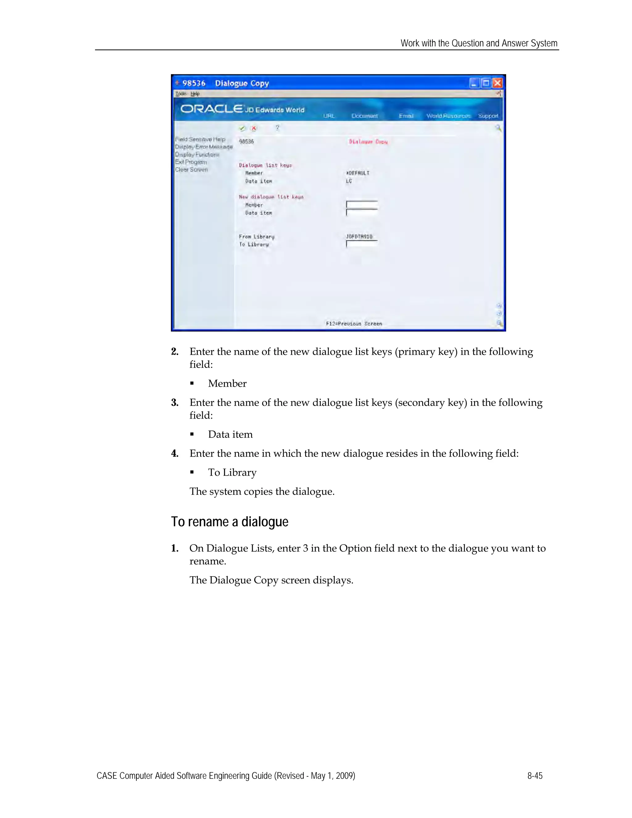 Work with the Question and Answer System
2.	 Enter the name of the new dialogue list keys (primary key) in the following
field:
 Member
3.	 Enter the name of the new dialogue list keys (secondary key) in the following
field:
 Data item
4.	 Enter the name in which the new dialogue resides in the following field:
 To Library
The system copies the dialogue.
To rename a dialogue
1.	 On Dialogue Lists, enter 3 in the Option field next to the dialogue you want to
rename.
The Dialogue Copy screen displays.
CASE Computer Aided Software Engineering Guide (Revised - May 1, 2009) 8-45
 