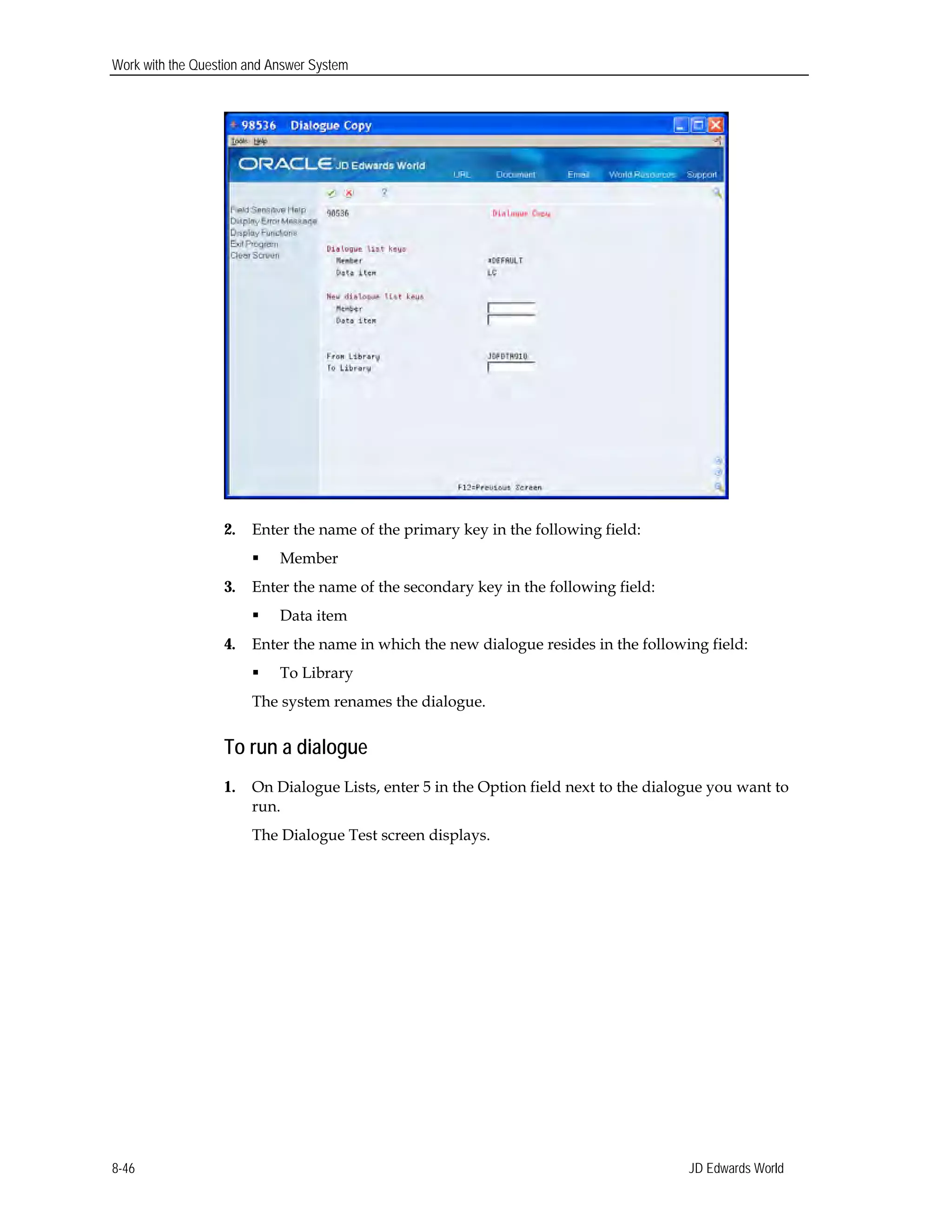 Work with the Question and Answer System
2.	 Enter the name of the primary key in the following field:
 Member
3.	 Enter the name of the secondary key in the following field:
 Data item
4.	 Enter the name in which the new dialogue resides in the following field:
 To Library 

The system renames the dialogue. 

To run a dialogue
1.	 On Dialogue Lists, enter 5 in the Option field next to the dialogue you want to
run.
The Dialogue Test screen displays.
JD Edwards World8-46
 