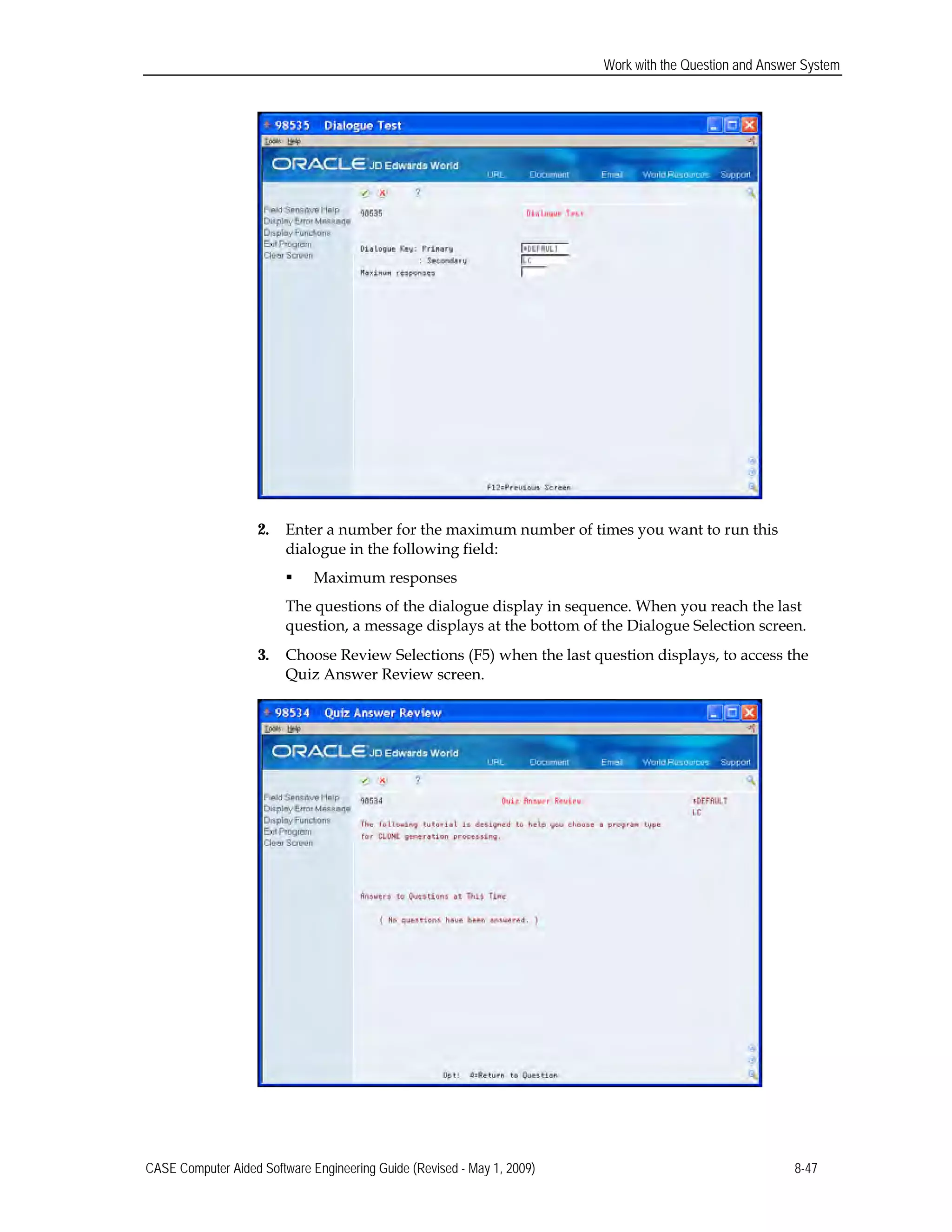 Work with the Question and Answer System
2.	 Enter a number for the maximum number of times you want to run this
dialogue in the following field:
 Maximum responses
The questions of the dialogue display in sequence. When you reach the last
question, a message displays at the bottom of the Dialogue Selection screen.
3.	 Choose Review Selections (F5) when the last question displays, to access the
Quiz Answer Review screen.
CASE Computer Aided Software Engineering Guide (Revised - May 1, 2009) 8-47
 