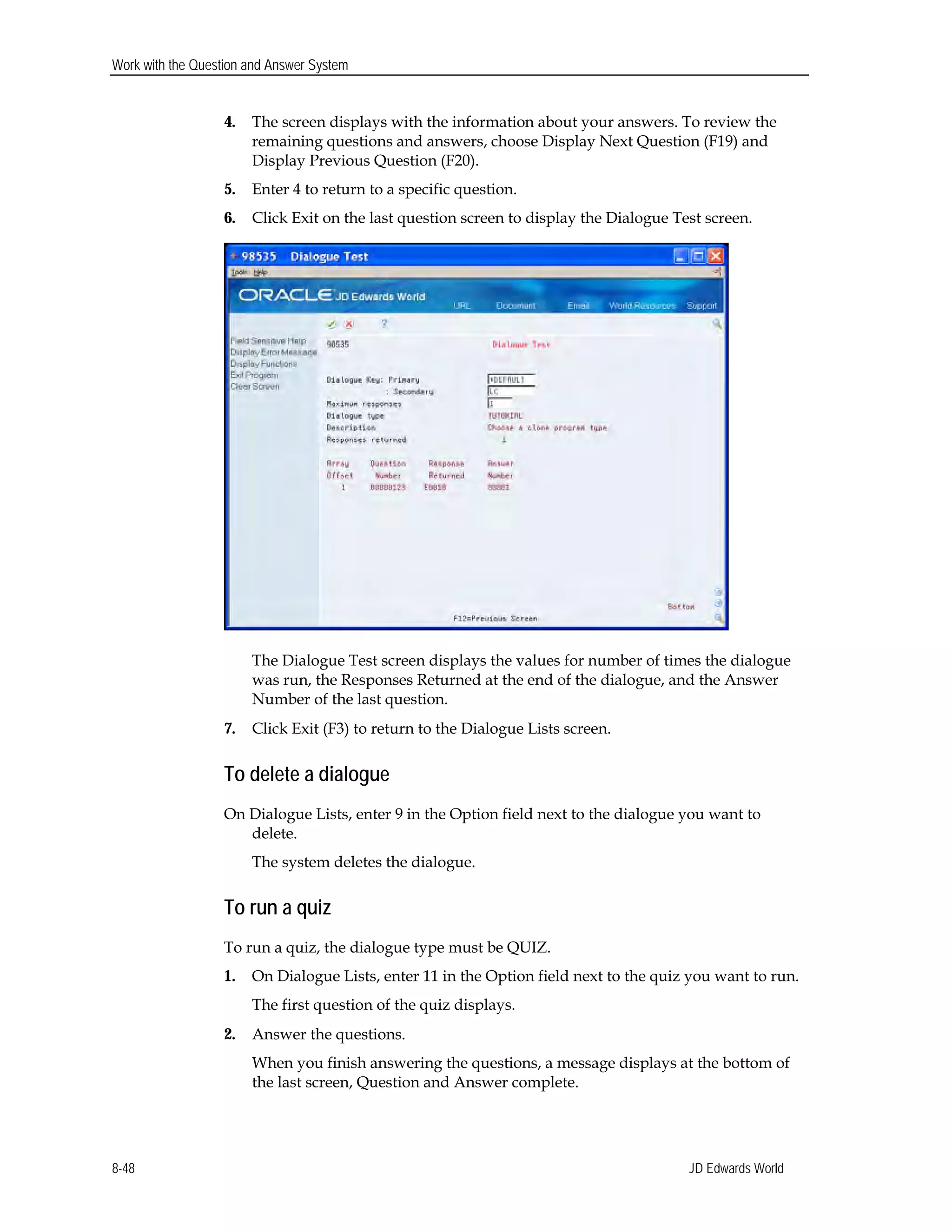 Work with the Question and Answer System
4.	 The screen displays with the information about your answers. To review the
remaining questions and answers, choose Display Next Question (F19) and
Display Previous Question (F20).
5.	 Enter 4 to return to a specific question.
6.	 Click Exit on the last question screen to display the Dialogue Test screen.
The Dialogue Test screen displays the values for number of times the dialogue
was run, the Responses Returned at the end of the dialogue, and the Answer
Number of the last question.
7.	 Click Exit (F3) to return to the Dialogue Lists screen.
To delete a dialogue
On Dialogue Lists, enter 9 in the Option field next to the dialogue you want to
delete.
The system deletes the dialogue.
To run a quiz
To run a quiz, the dialogue type must be QUIZ.
1.	 On Dialogue Lists, enter 11 in the Option field next to the quiz you want to run.
The first question of the quiz displays.
2.	 Answer the questions.
When you finish answering the questions, a message displays at the bottom of
the last screen, Question and Answer complete.
JD Edwards World8-48
 