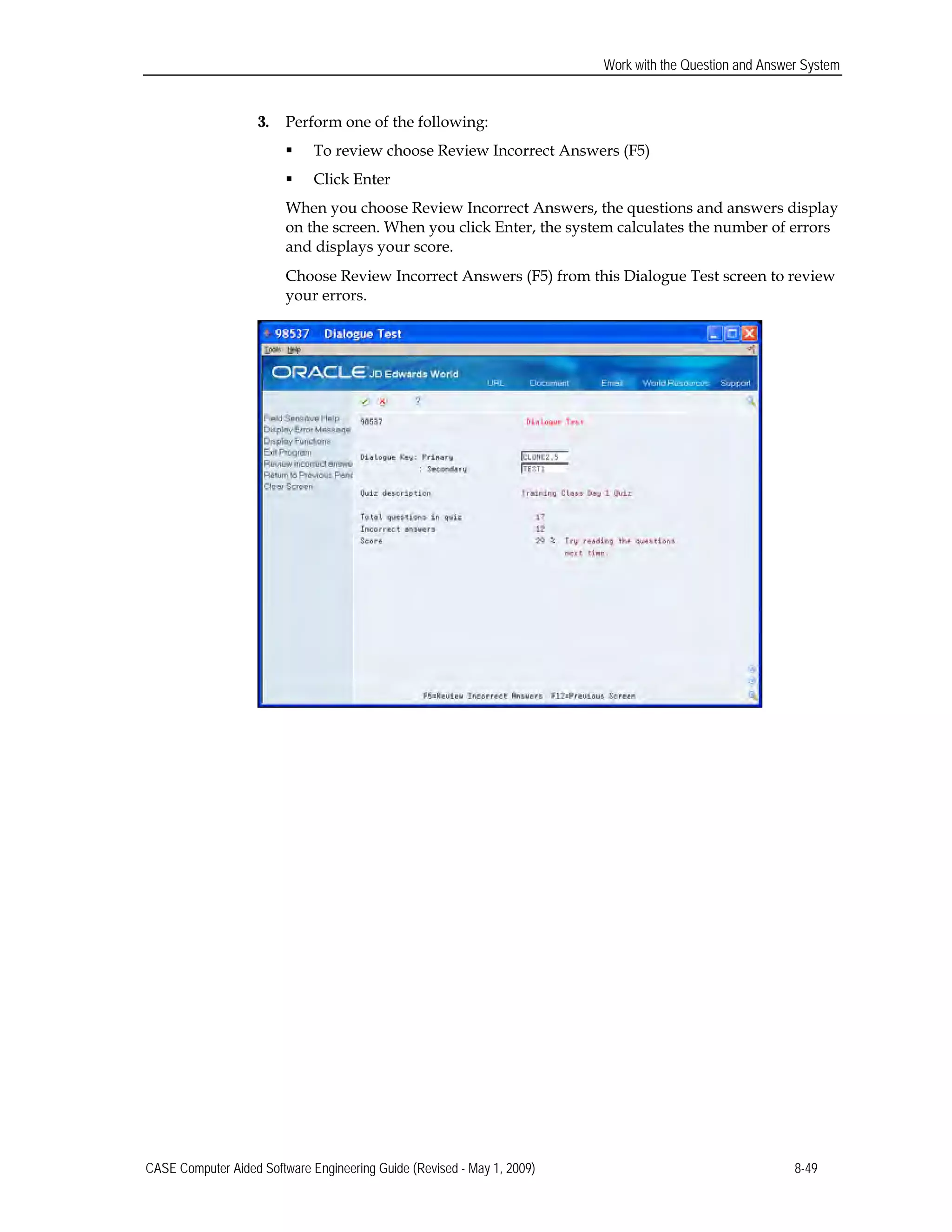 Work with the Question and Answer System
3. Perform one of the following:
 To review choose Review Incorrect Answers (F5)
 Click Enter
When you choose Review Incorrect Answers, the questions and answers display
on the screen. When you click Enter, the system calculates the number of errors
and displays your score.
Choose Review Incorrect Answers (F5) from this Dialogue Test screen to review
your errors.
CASE Computer Aided Software Engineering Guide (Revised - May 1, 2009) 8-49
 