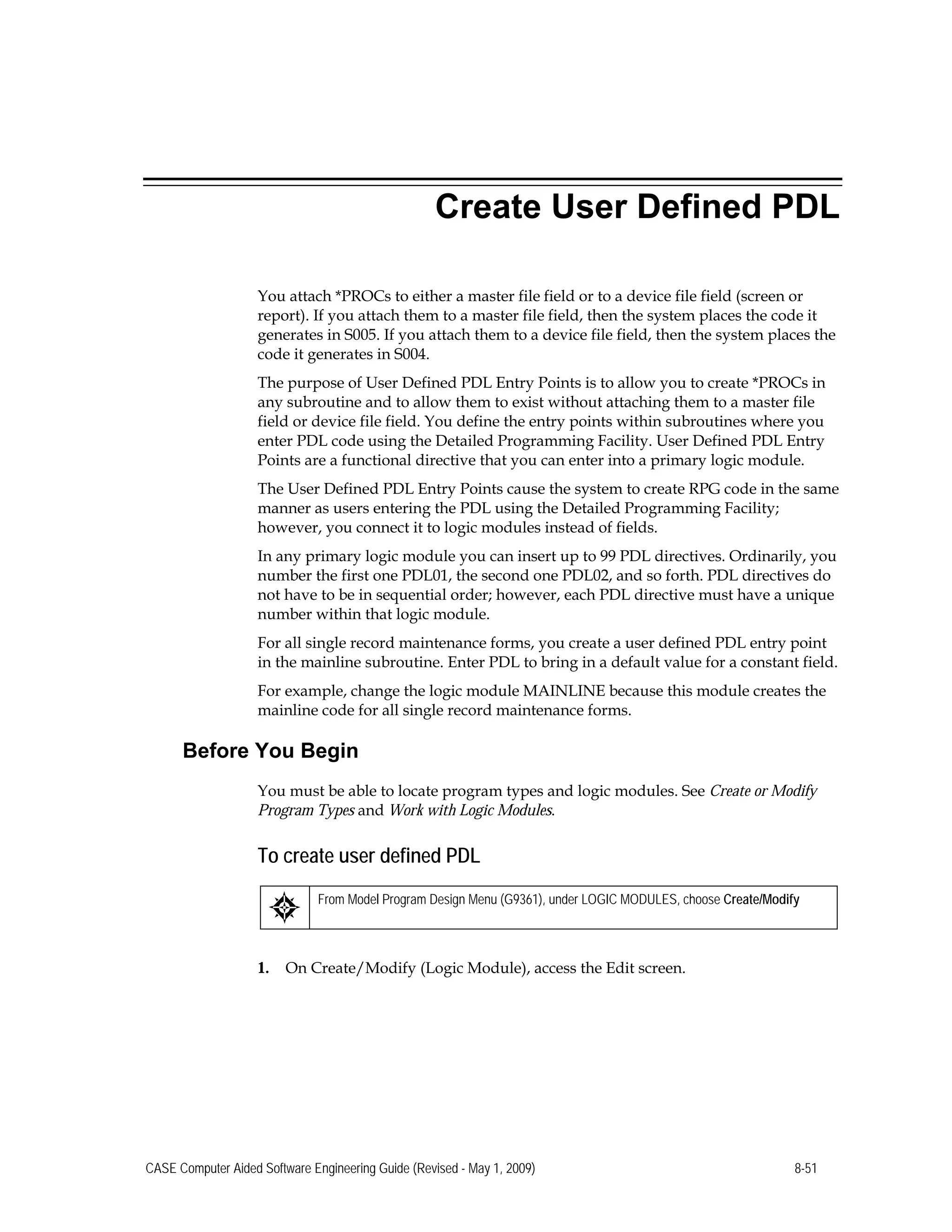 Create User Defined PDL
You attach *PROCs to either a master file field or to a device file field (screen or
report). If you attach them to a master file field, then the system places the code it
generates in S005. If you attach them to a device file field, then the system places the
code it generates in S004.
The purpose of User Defined PDL Entry Points is to allow you to create *PROCs in
any subroutine and to allow them to exist without attaching them to a master file
field or device file field. You define the entry points within subroutines where you
enter PDL code using the Detailed Programming Facility. User Defined PDL Entry
Points are a functional directive that you can enter into a primary logic module.
The User Defined PDL Entry Points cause the system to create RPG code in the same
manner as users entering the PDL using the Detailed Programming Facility;
however, you connect it to logic modules instead of fields.
In any primary logic module you can insert up to 99 PDL directives. Ordinarily, you
number the first one PDL01, the second one PDL02, and so forth. PDL directives do
not have to be in sequential order; however, each PDL directive must have a unique
number within that logic module.
For all single record maintenance forms, you create a user defined PDL entry point
in the mainline subroutine. Enter PDL to bring in a default value for a constant field.
For example, change the logic module MAINLINE because this module creates the
mainline code for all single record maintenance forms.
Before You Begin
You must be able to locate program types and logic modules. See Create or Modify
Program Types and Work with Logic Modules.
To create user defined PDL
From Model Program Design Menu (G9361), under LOGIC MODULES, choose Create/Modify
1. On Create/Modify (Logic Module), access the Edit screen.
CASE Computer Aided Software Engineering Guide (Revised - May 1, 2009) 8-51
 