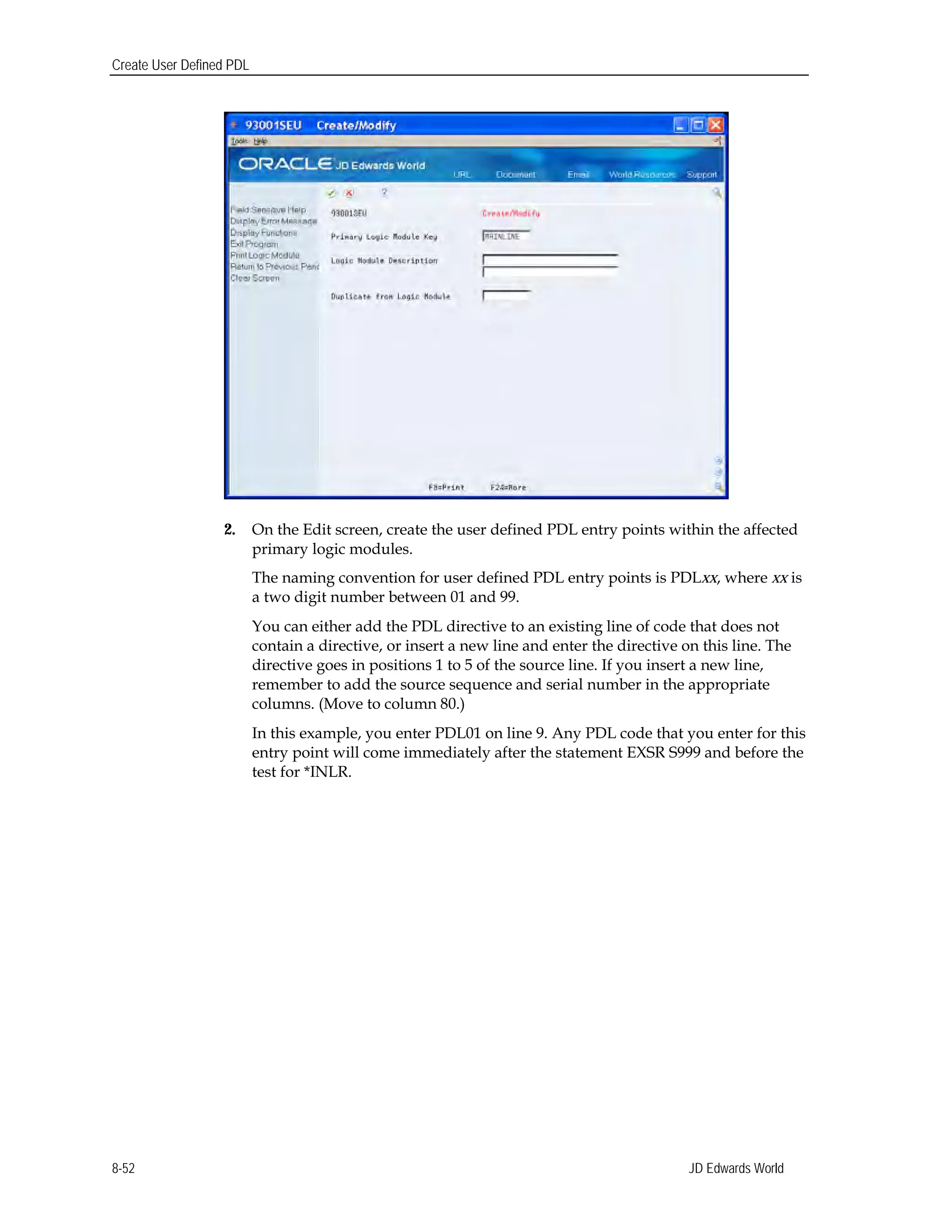 Create User Defined PDL
2.	 On the Edit screen, create the user defined PDL entry points within the affected
primary logic modules.
The naming convention for user defined PDL entry points is PDLxx, where xx is
a two digit number between 01 and 99.
You can either add the PDL directive to an existing line of code that does not
contain a directive, or insert a new line and enter the directive on this line. The
directive goes in positions 1 to 5 of the source line. If you insert a new line,
remember to add the source sequence and serial number in the appropriate
columns. (Move to column 80.)
In this example, you enter PDL01 on line 9. Any PDL code that you enter for this
entry point will come immediately after the statement EXSR S999 and before the
test for *INLR.
JD Edwards World8-52
 
