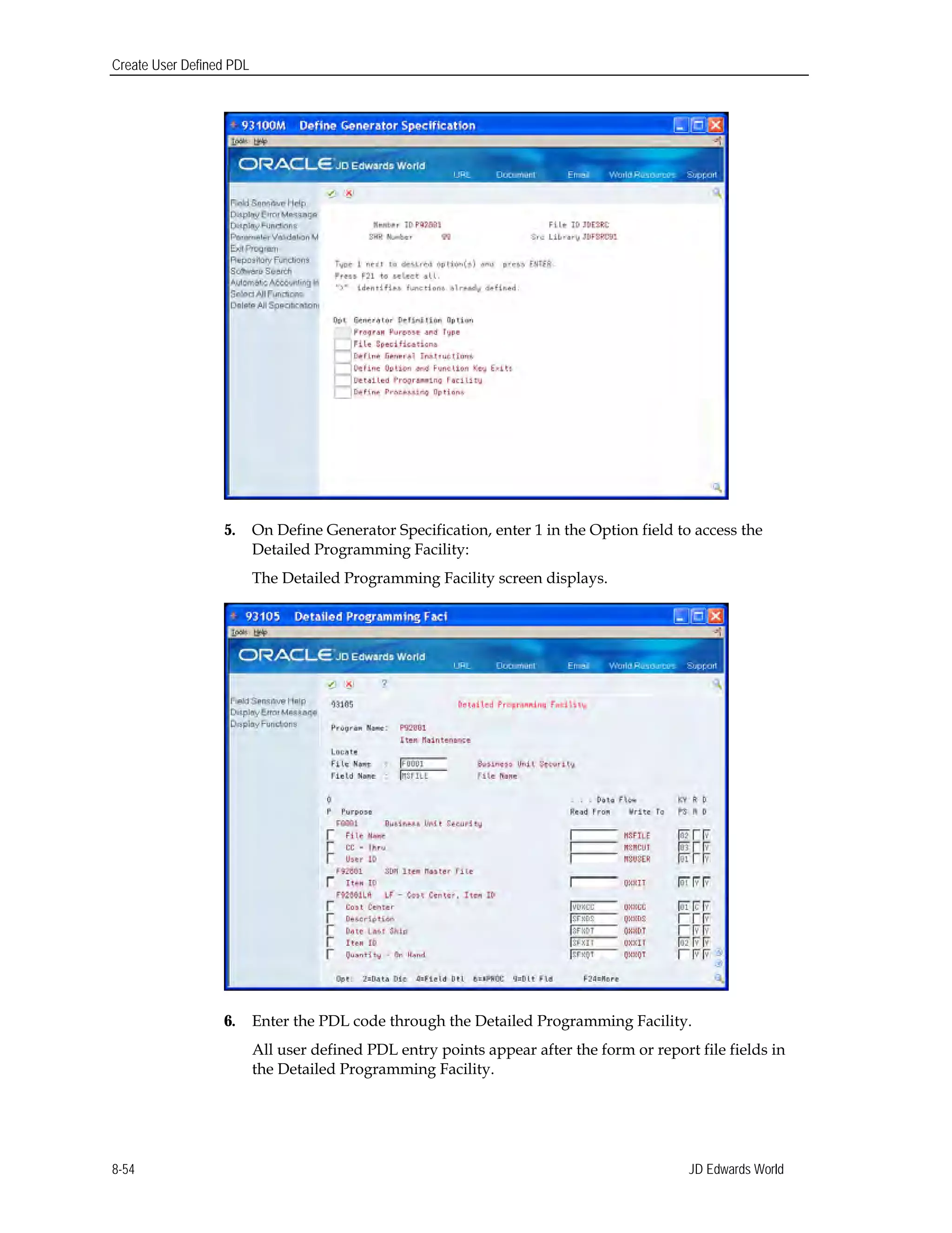 Create User Defined PDL
5.	 On Define Generator Specification, enter 1 in the Option field to access the
Detailed Programming Facility:
The Detailed Programming Facility screen displays.
6.	 Enter the PDL code through the Detailed Programming Facility.
All user defined PDL entry points appear after the form or report file fields in
the Detailed Programming Facility.
JD Edwards World8-54
 