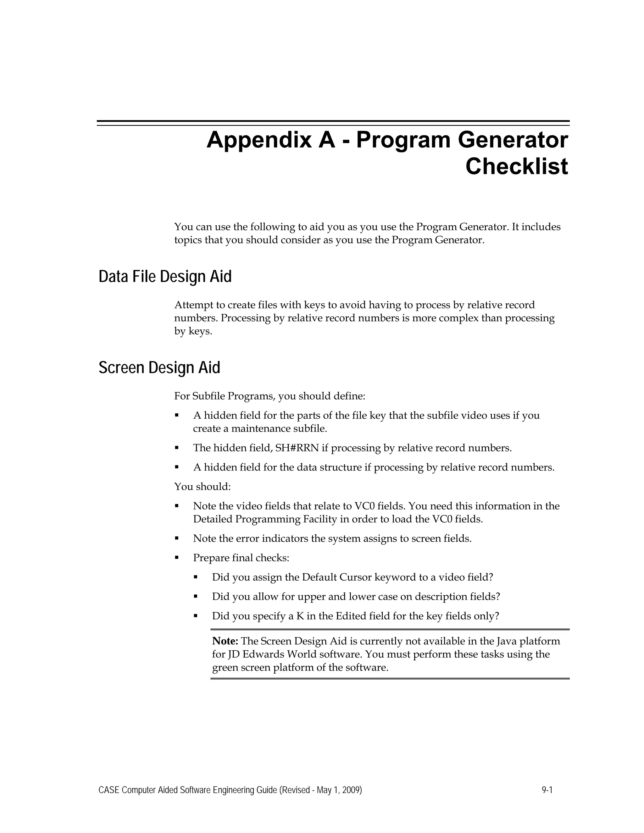 Appendix A - Program Generator
Checklist
You can use the following to aid you as you use the Program Generator. It includes
topics that you should consider as you use the Program Generator.
Data File Design Aid
Attempt to create files with keys to avoid having to process by relative record
numbers. Processing by relative record numbers is more complex than processing
by keys.
Screen Design Aid
For Subfile Programs, you should define:
 A hidden field for the parts of the file key that the subfile video uses if you
create a maintenance subfile.
 The hidden field, SH#RRN if processing by relative record numbers.
 A hidden field for the data structure if processing by relative record numbers.
You should:
 Note the video fields that relate to VC0 fields. You need this information in the
Detailed Programming Facility in order to load the VC0 fields.
 Note the error indicators the system assigns to screen fields.
 Prepare final checks:
 Did you assign the Default Cursor keyword to a video field?
 Did you allow for upper and lower case on description fields?
 Did you specify a K in the Edited field for the key fields only?
Note: The Screen Design Aid is currently not available in the Java platform
for JD Edwards World software. You must perform these tasks using the
green screen platform of the software.
CASE Computer Aided Software Engineering Guide (Revised - May 1, 2009) 9-1
 