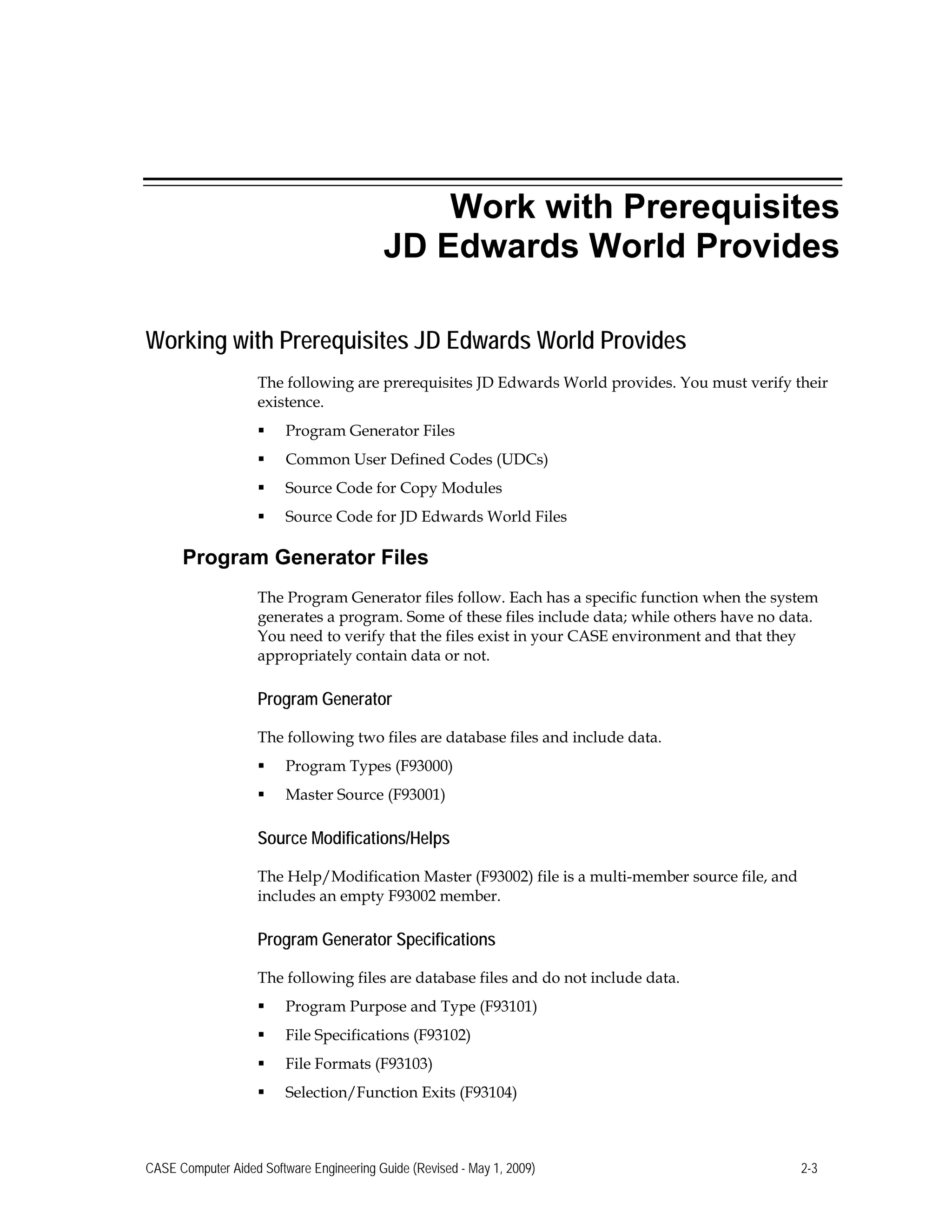 Work with Prerequisites
JD Edwards World Provides
Working with Prerequisites JD Edwards World Provides
The following are prerequisites JD Edwards World provides. You must verify their
existence.
 Program Generator Files
 Common User Defined Codes (UDCs)
 Source Code for Copy Modules
 Source Code for JD Edwards World Files
Program Generator Files
The Program Generator files follow. Each has a specific function when the system
generates a program. Some of these files include data; while others have no data.
You need to verify that the files exist in your CASE environment and that they
appropriately contain data or not.
Program Generator
The following two files are database files and include data.
 Program Types (F93000)
 Master Source (F93001)
Source Modifications/Helps
The Help/Modification Master (F93002) file is a multi-member source file, and
includes an empty F93002 member.
Program Generator Specifications
The following files are database files and do not include data.
 Program Purpose and Type (F93101)
 File Specifications (F93102)
 File Formats (F93103)
 Selection/Function Exits (F93104)
CASE Computer Aided Software Engineering Guide (Revised - May 1, 2009) 2-3
 