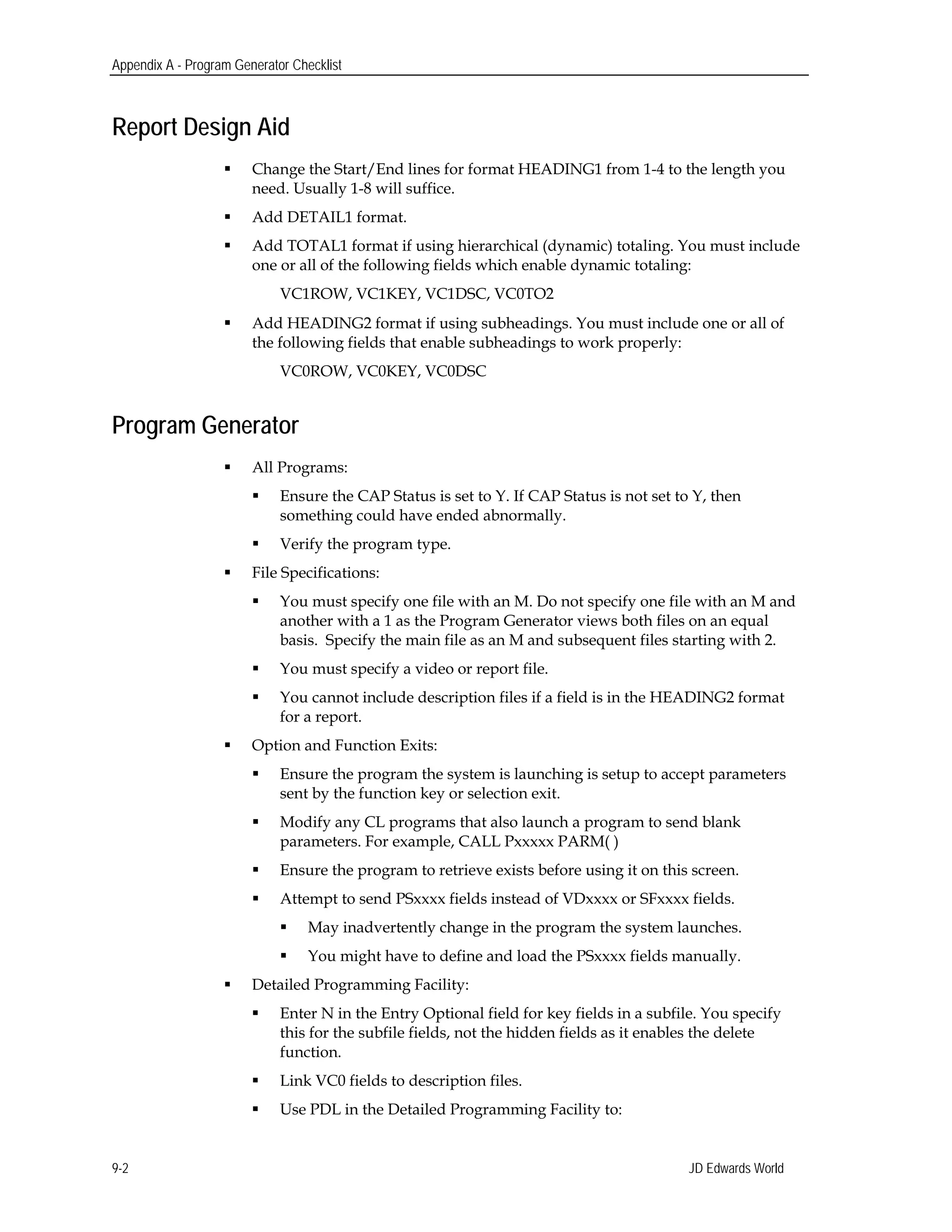 Appendix A - Program Generator Checklist
Report Design Aid
 Change the Start/End lines for format HEADING1 from 1-4 to the length you
need. Usually 1-8 will suffice.
 Add DETAIL1 format.
 Add TOTAL1 format if using hierarchical (dynamic) totaling. You must include
one or all of the following fields which enable dynamic totaling:
VC1ROW, VC1KEY, VC1DSC, VC0TO2
 Add HEADING2 format if using subheadings. You must include one or all of
the following fields that enable subheadings to work properly:
VC0ROW, VC0KEY, VC0DSC
Program Generator
 All Programs:
 Ensure the CAP Status is set to Y. If CAP Status is not set to Y, then
something could have ended abnormally.
 Verify the program type.
 File Specifications:
 You must specify one file with an M. Do not specify one file with an M and
another with a 1 as the Program Generator views both files on an equal
basis. Specify the main file as an M and subsequent files starting with 2.
 You must specify a video or report file.
 You cannot include description files if a field is in the HEADING2 format
for a report.
 Option and Function Exits:
 Ensure the program the system is launching is setup to accept parameters
sent by the function key or selection exit.
 Modify any CL programs that also launch a program to send blank
parameters. For example, CALL Pxxxxx PARM( )
 Ensure the program to retrieve exists before using it on this screen.
 Attempt to send PSxxxx fields instead of VDxxxx or SFxxxx fields.
 May inadvertently change in the program the system launches.
 You might have to define and load the PSxxxx fields manually.
 Detailed Programming Facility:
 Enter N in the Entry Optional field for key fields in a subfile. You specify
this for the subfile fields, not the hidden fields as it enables the delete
function.
 Link VC0 fields to description files.
 Use PDL in the Detailed Programming Facility to:
JD Edwards World9-2
 