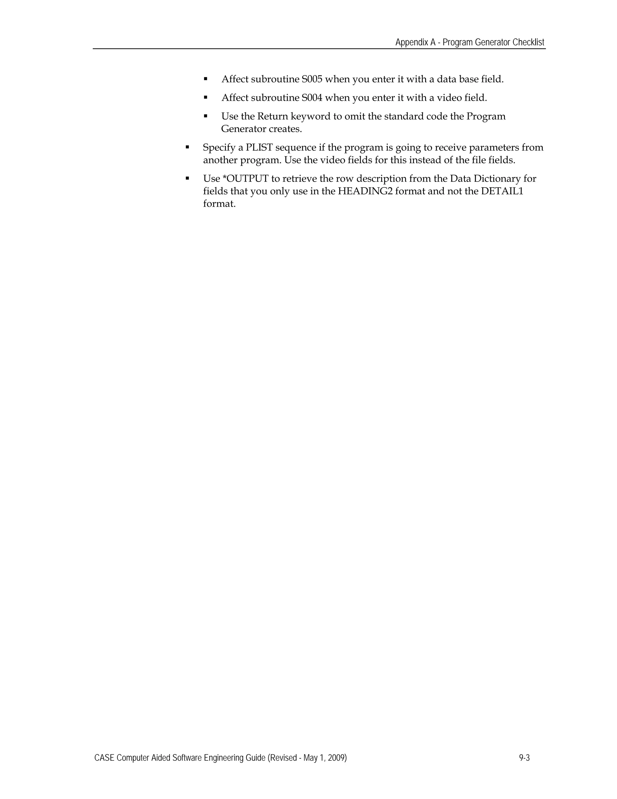 Appendix A - Program Generator Checklist
 Affect subroutine S005 when you enter it with a data base field.
 Affect subroutine S004 when you enter it with a video field.
 Use the Return keyword to omit the standard code the Program 

Generator creates. 

 Specify a PLIST sequence if the program is going to receive parameters from
another program. Use the video fields for this instead of the file fields.
 Use *OUTPUT to retrieve the row description from the Data Dictionary for
fields that you only use in the HEADING2 format and not the DETAIL1
format.
CASE Computer Aided Software Engineering Guide (Revised - May 1, 2009) 9-3
 