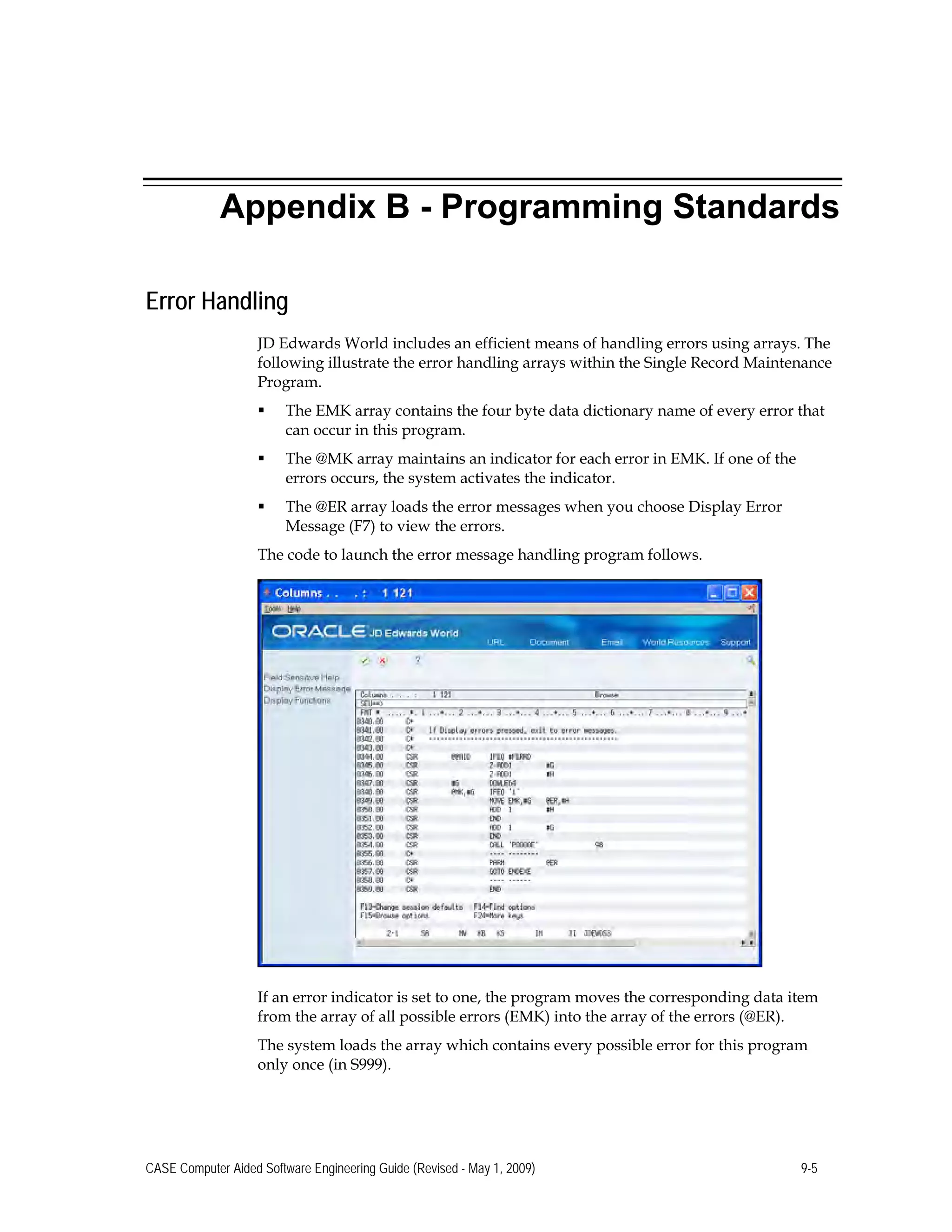 Appendix B - Programming Standards
Error Handling
JD Edwards World includes an efficient means of handling errors using arrays. The
following illustrate the error handling arrays within the Single Record Maintenance
Program.
 The EMK array contains the four byte data dictionary name of every error that
can occur in this program.
 The @MK array maintains an indicator for each error in EMK. If one of the
errors occurs, the system activates the indicator.
 The @ER array loads the error messages when you choose Display Error
Message (F7) to view the errors.
The code to launch the error message handling program follows.
If an error indicator is set to one, the program moves the corresponding data item
from the array of all possible errors (EMK) into the array of the errors (@ER).
The system loads the array which contains every possible error for this program
only once (in S999).
CASE Computer Aided Software Engineering Guide (Revised - May 1, 2009) 9-5
 