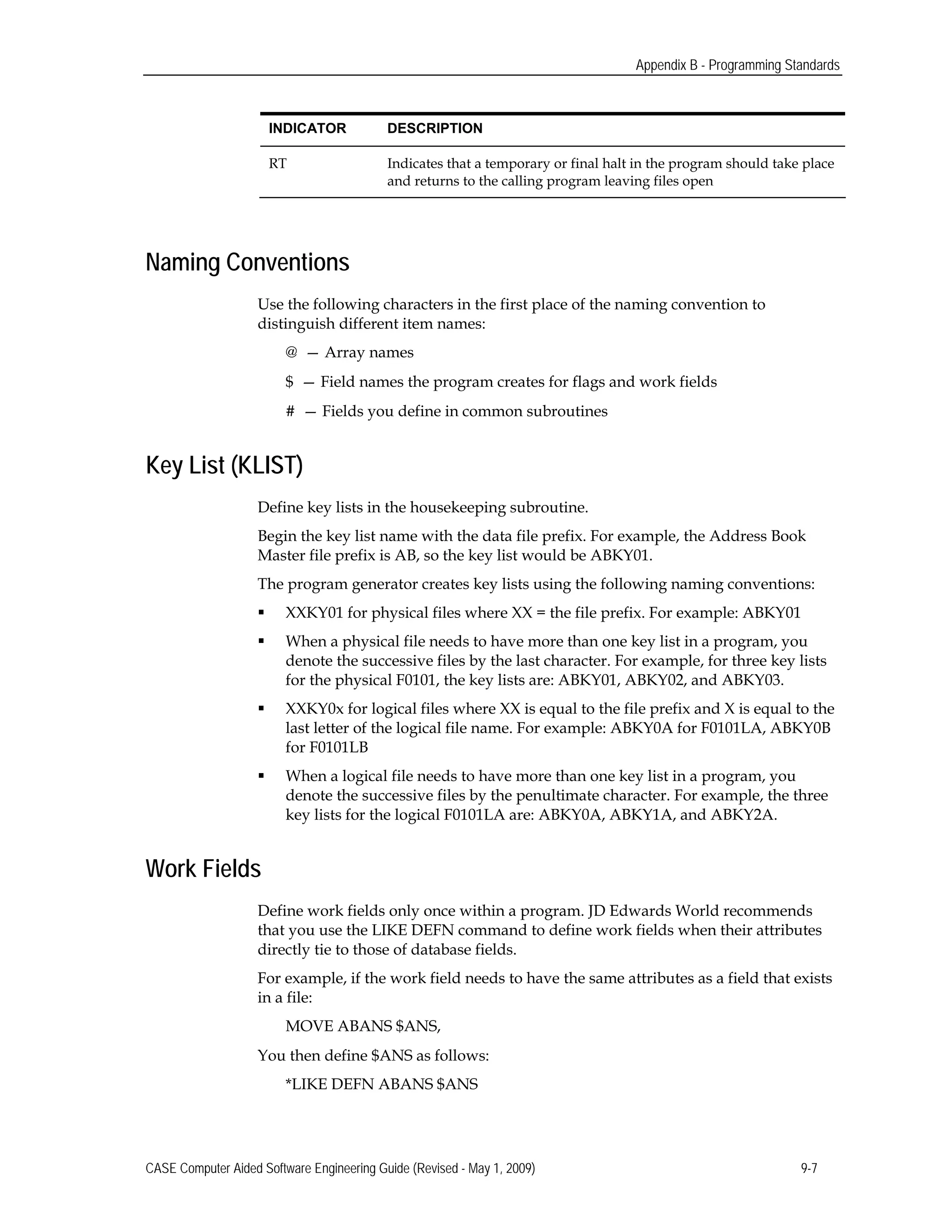 Appendix B - Programming Standards
INDICATOR DESCRIPTION
RT Indicates that a temporary or final halt in the program should take place
and returns to the calling program leaving files open
Naming Conventions
Use the following characters in the first place of the naming convention to
distinguish different item names:
@ — Array names
$ — Field names the program creates for flags and work fields
# — Fields you define in common subroutines
Key List (KLIST)
Define key lists in the housekeeping subroutine.
Begin the key list name with the data file prefix. For example, the Address Book
Master file prefix is AB, so the key list would be ABKY01.
The program generator creates key lists using the following naming conventions:
 XXKY01 for physical files where XX = the file prefix. For example: ABKY01
 When a physical file needs to have more than one key list in a program, you
denote the successive files by the last character. For example, for three key lists
for the physical F0101, the key lists are: ABKY01, ABKY02, and ABKY03.
 XXKY0x for logical files where XX is equal to the file prefix and X is equal to the
last letter of the logical file name. For example: ABKY0A for F0101LA, ABKY0B
for F0101LB
 When a logical file needs to have more than one key list in a program, you
denote the successive files by the penultimate character. For example, the three
key lists for the logical F0101LA are: ABKY0A, ABKY1A, and ABKY2A.
Work Fields
Define work fields only once within a program. JD Edwards World recommends
that you use the LIKE DEFN command to define work fields when their attributes
directly tie to those of database fields.
For example, if the work field needs to have the same attributes as a field that exists
in a file:
MOVE ABANS $ANS,
You then define $ANS as follows:
*LIKE DEFN ABANS $ANS
CASE Computer Aided Software Engineering Guide (Revised - May 1, 2009) 9-7
 