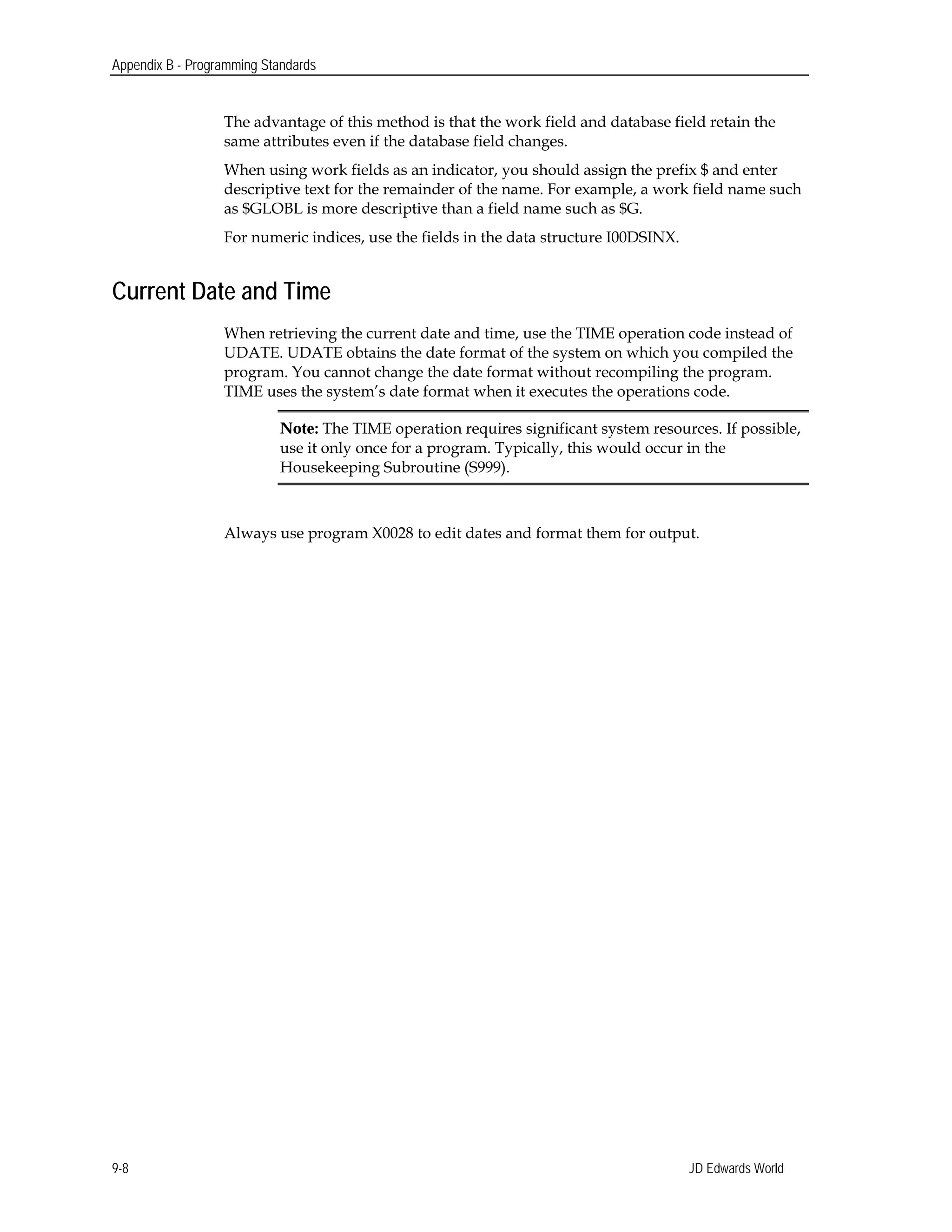Appendix B - Programming Standards
The advantage of this method is that the work field and database field retain the
same attributes even if the database field changes.
When using work fields as an indicator, you should assign the prefix $ and enter
descriptive text for the remainder of the name. For example, a work field name such
as $GLOBL is more descriptive than a field name such as $G.
For numeric indices, use the fields in the data structure I00DSINX.
Current Date and Time
When retrieving the current date and time, use the TIME operation code instead of
UDATE. UDATE obtains the date format of the system on which you compiled the
program. You cannot change the date format without recompiling the program.
TIME uses the system’s date format when it executes the operations code.
Note: The TIME operation requires significant system resources. If possible,
use it only once for a program. Typically, this would occur in the
Housekeeping Subroutine (S999).
Always use program X0028 to edit dates and format them for output.
JD Edwards World9-8
 