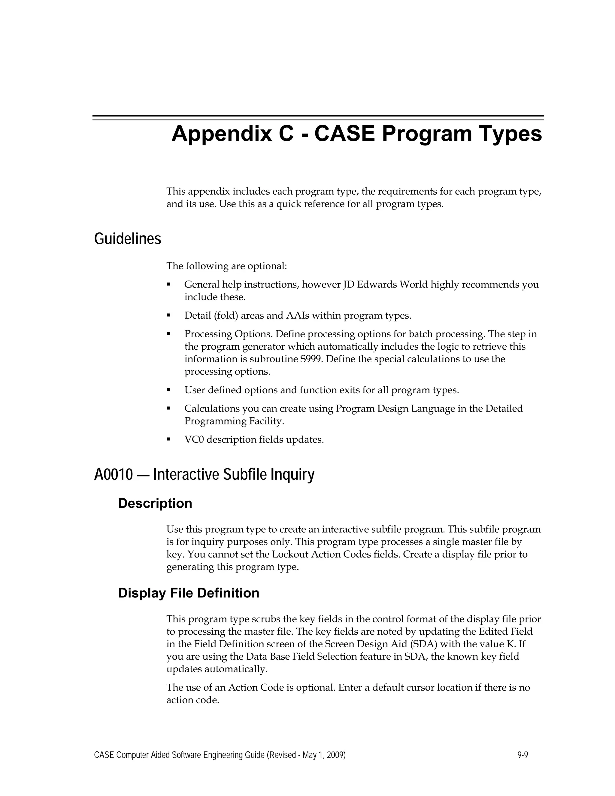 Appendix C - CASE Program Types
This appendix includes each program type, the requirements for each program type,
and its use. Use this as a quick reference for all program types.
Guidelines
The following are optional:
 General help instructions, however JD Edwards World highly recommends you
include these.
 Detail (fold) areas and AAIs within program types.
 Processing Options. Define processing options for batch processing. The step in
the program generator which automatically includes the logic to retrieve this
information is subroutine S999. Define the special calculations to use the
processing options.
 User defined options and function exits for all program types.
 Calculations you can create using Program Design Language in the Detailed
Programming Facility.
 VC0 description fields updates.
A0010 — Interactive Subfile Inquiry
Description
Use this program type to create an interactive subfile program. This subfile program
is for inquiry purposes only. This program type processes a single master file by
key. You cannot set the Lockout Action Codes fields. Create a display file prior to
generating this program type.
Display File Definition
This program type scrubs the key fields in the control format of the display file prior
to processing the master file. The key fields are noted by updating the Edited Field
in the Field Definition screen of the Screen Design Aid (SDA) with the value K. If
you are using the Data Base Field Selection feature in SDA, the known key field
updates automatically.
The use of an Action Code is optional. Enter a default cursor location if there is no
action code.
CASE Computer Aided Software Engineering Guide (Revised - May 1, 2009) 9-9
 