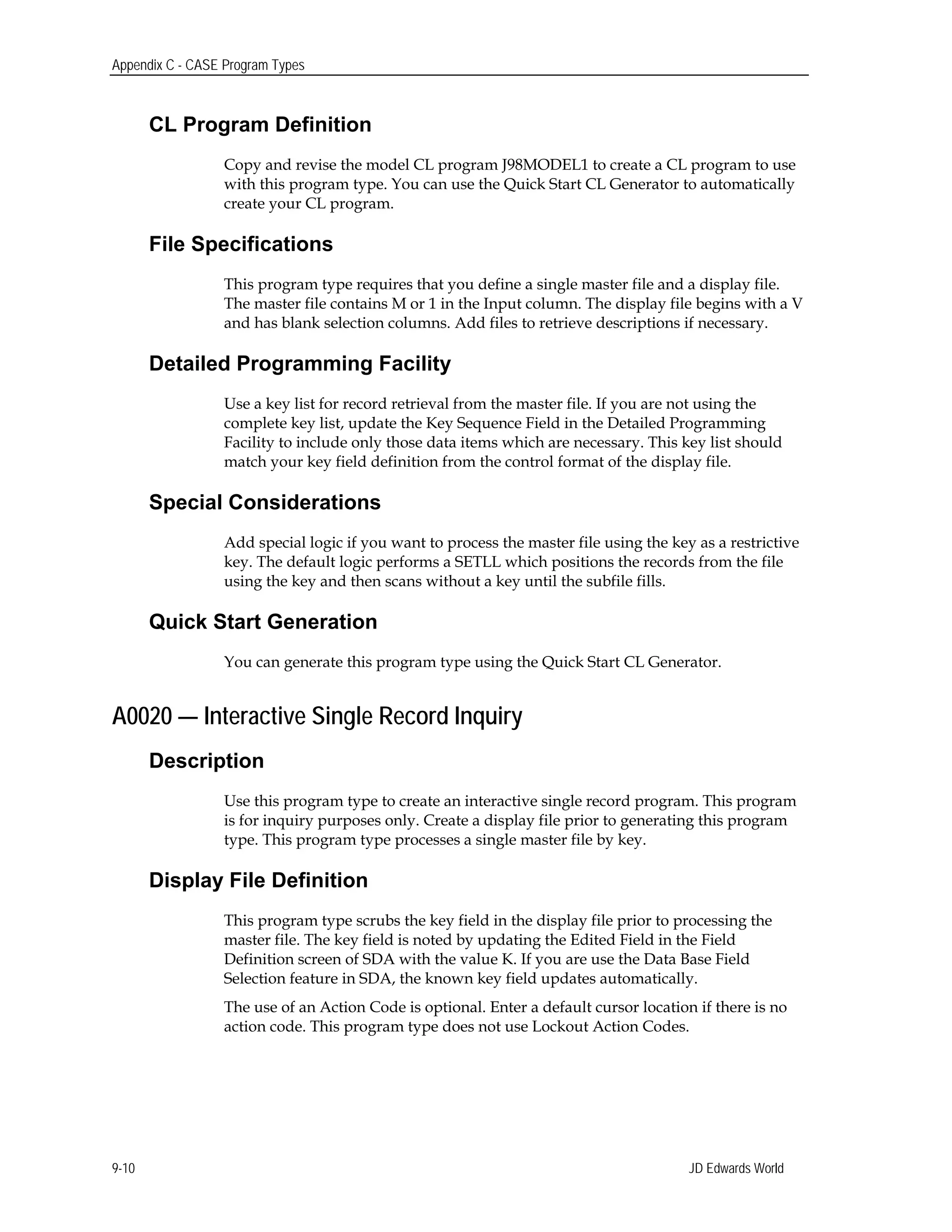 Appendix C - CASE Program Types
CL Program Definition
Copy and revise the model CL program J98MODEL1 to create a CL program to use
with this program type. You can use the Quick Start CL Generator to automatically
create your CL program.
File Specifications
This program type requires that you define a single master file and a display file.
The master file contains M or 1 in the Input column. The display file begins with a V
and has blank selection columns. Add files to retrieve descriptions if necessary.
Detailed Programming Facility
Use a key list for record retrieval from the master file. If you are not using the
complete key list, update the Key Sequence Field in the Detailed Programming
Facility to include only those data items which are necessary. This key list should
match your key field definition from the control format of the display file.
Special Considerations
Add special logic if you want to process the master file using the key as a restrictive
key. The default logic performs a SETLL which positions the records from the file
using the key and then scans without a key until the subfile fills.
Quick Start Generation
You can generate this program type using the Quick Start CL Generator.
A0020 — Interactive Single Record Inquiry
Description
Use this program type to create an interactive single record program. This program
is for inquiry purposes only. Create a display file prior to generating this program
type. This program type processes a single master file by key.
Display File Definition
This program type scrubs the key field in the display file prior to processing the
master file. The key field is noted by updating the Edited Field in the Field
Definition screen of SDA with the value K. If you are use the Data Base Field
Selection feature in SDA, the known key field updates automatically.
The use of an Action Code is optional. Enter a default cursor location if there is no
action code. This program type does not use Lockout Action Codes.
JD Edwards World9-10
 