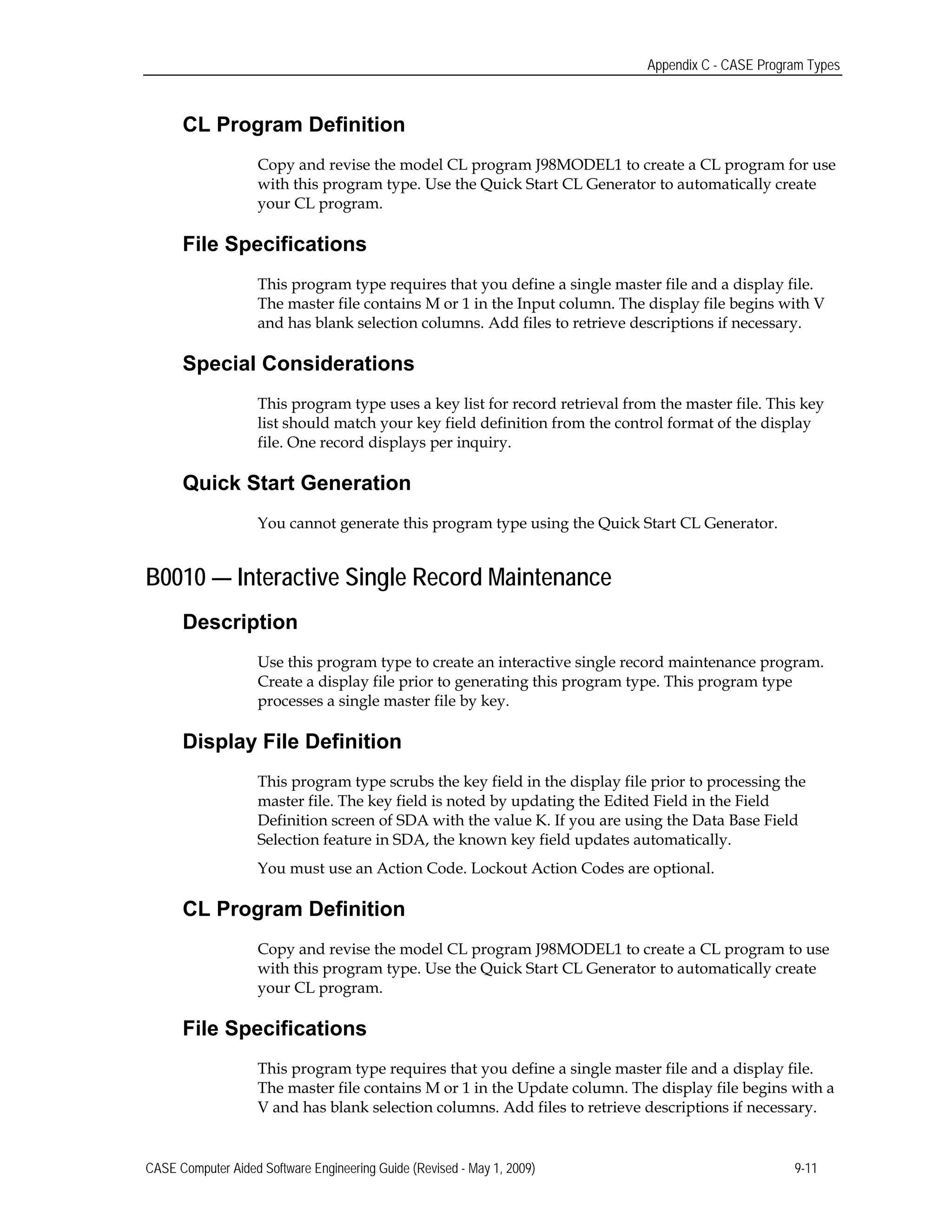 Appendix C - CASE Program Types
CL Program Definition
Copy and revise the model CL program J98MODEL1 to create a CL program for use
with this program type. Use the Quick Start CL Generator to automatically create
your CL program.
File Specifications
This program type requires that you define a single master file and a display file.
The master file contains M or 1 in the Input column. The display file begins with V
and has blank selection columns. Add files to retrieve descriptions if necessary.
Special Considerations
This program type uses a key list for record retrieval from the master file. This key
list should match your key field definition from the control format of the display
file. One record displays per inquiry.
Quick Start Generation
You cannot generate this program type using the Quick Start CL Generator.
B0010 — Interactive Single Record Maintenance
Description
Use this program type to create an interactive single record maintenance program.
Create a display file prior to generating this program type. This program type
processes a single master file by key.
Display File Definition
This program type scrubs the key field in the display file prior to processing the
master file. The key field is noted by updating the Edited Field in the Field
Definition screen of SDA with the value K. If you are using the Data Base Field
Selection feature in SDA, the known key field updates automatically.
You must use an Action Code. Lockout Action Codes are optional.
CL Program Definition
Copy and revise the model CL program J98MODEL1 to create a CL program to use
with this program type. Use the Quick Start CL Generator to automatically create
your CL program.
File Specifications
This program type requires that you define a single master file and a display file.
The master file contains M or 1 in the Update column. The display file begins with a
V and has blank selection columns. Add files to retrieve descriptions if necessary.
CASE Computer Aided Software Engineering Guide (Revised - May 1, 2009) 9-11
 