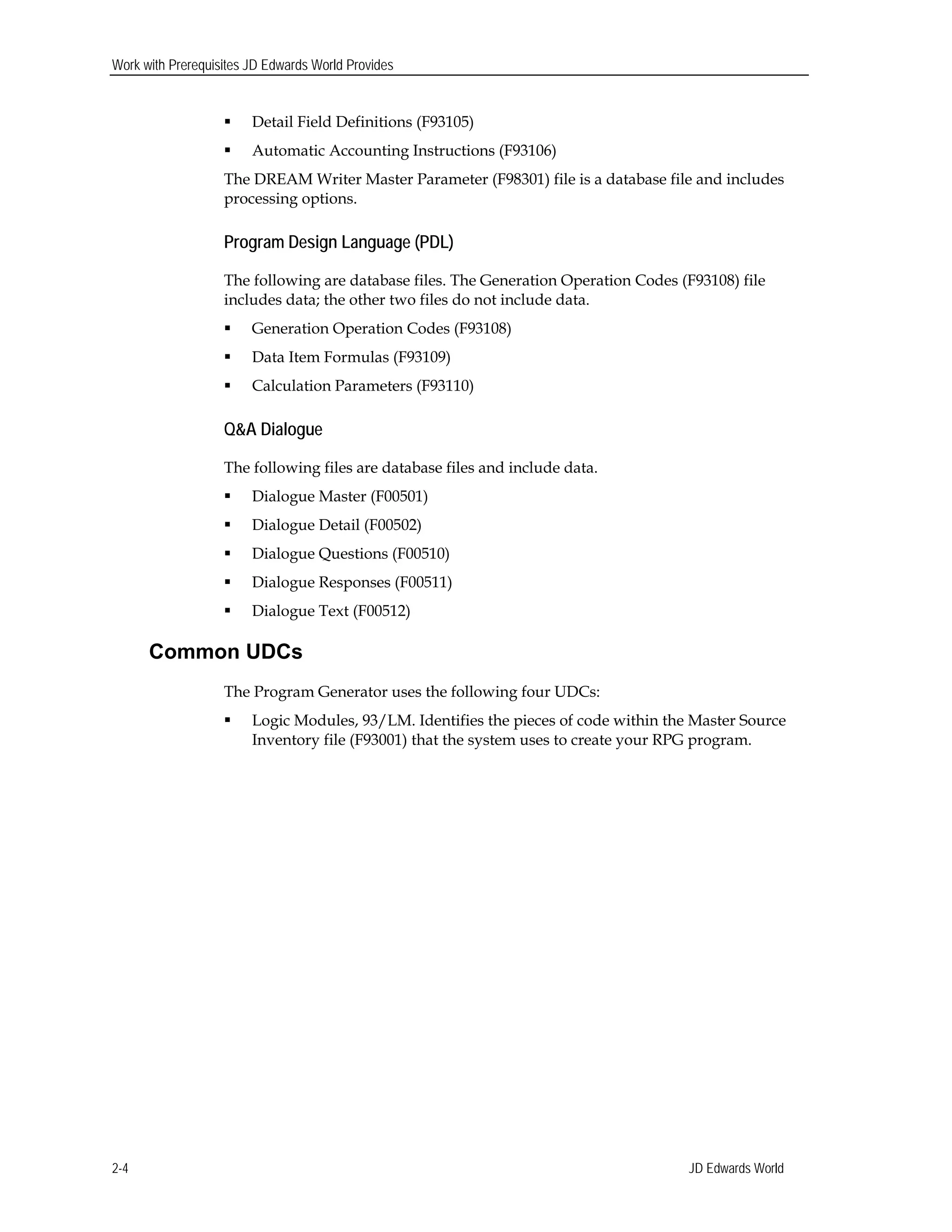 Work with Prerequisites JD Edwards World Provides
 Detail Field Definitions (F93105)
 Automatic Accounting Instructions (F93106)
The DREAM Writer Master Parameter (F98301) file is a database file and includes
processing options.
Program Design Language (PDL)
The following are database files. The Generation Operation Codes (F93108) file
includes data; the other two files do not include data.
 Generation Operation Codes (F93108)
 Data Item Formulas (F93109)
 Calculation Parameters (F93110)
Q&A Dialogue
The following files are database files and include data.
 Dialogue Master (F00501)
 Dialogue Detail (F00502)
 Dialogue Questions (F00510)
 Dialogue Responses (F00511)
 Dialogue Text (F00512)
Common UDCs
The Program Generator uses the following four UDCs:
 Logic Modules, 93/LM. Identifies the pieces of code within the Master Source
Inventory file (F93001) that the system uses to create your RPG program.
JD Edwards World2-4
 