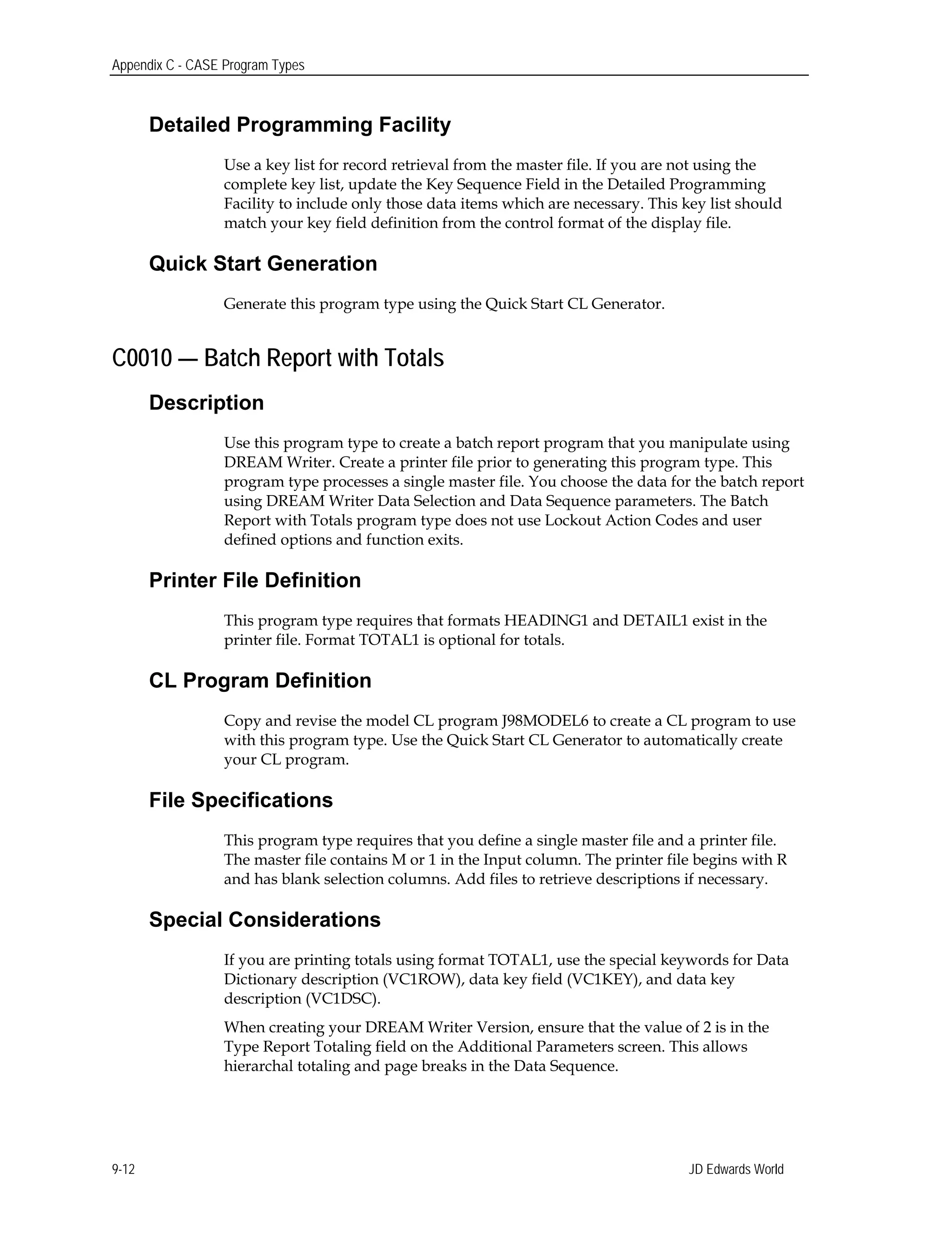 Appendix C - CASE Program Types
Detailed Programming Facility
Use a key list for record retrieval from the master file. If you are not using the
complete key list, update the Key Sequence Field in the Detailed Programming
Facility to include only those data items which are necessary. This key list should
match your key field definition from the control format of the display file.
Quick Start Generation
Generate this program type using the Quick Start CL Generator.
C0010 — Batch Report with Totals
Description
Use this program type to create a batch report program that you manipulate using
DREAM Writer. Create a printer file prior to generating this program type. This
program type processes a single master file. You choose the data for the batch report
using DREAM Writer Data Selection and Data Sequence parameters. The Batch
Report with Totals program type does not use Lockout Action Codes and user
defined options and function exits.
Printer File Definition
This program type requires that formats HEADING1 and DETAIL1 exist in the
printer file. Format TOTAL1 is optional for totals.
CL Program Definition
Copy and revise the model CL program J98MODEL6 to create a CL program to use
with this program type. Use the Quick Start CL Generator to automatically create
your CL program.
File Specifications
This program type requires that you define a single master file and a printer file.
The master file contains M or 1 in the Input column. The printer file begins with R
and has blank selection columns. Add files to retrieve descriptions if necessary.
Special Considerations
If you are printing totals using format TOTAL1, use the special keywords for Data
Dictionary description (VC1ROW), data key field (VC1KEY), and data key
description (VC1DSC).
When creating your DREAM Writer Version, ensure that the value of 2 is in the
Type Report Totaling field on the Additional Parameters screen. This allows
hierarchal totaling and page breaks in the Data Sequence.
JD Edwards World9-12
 