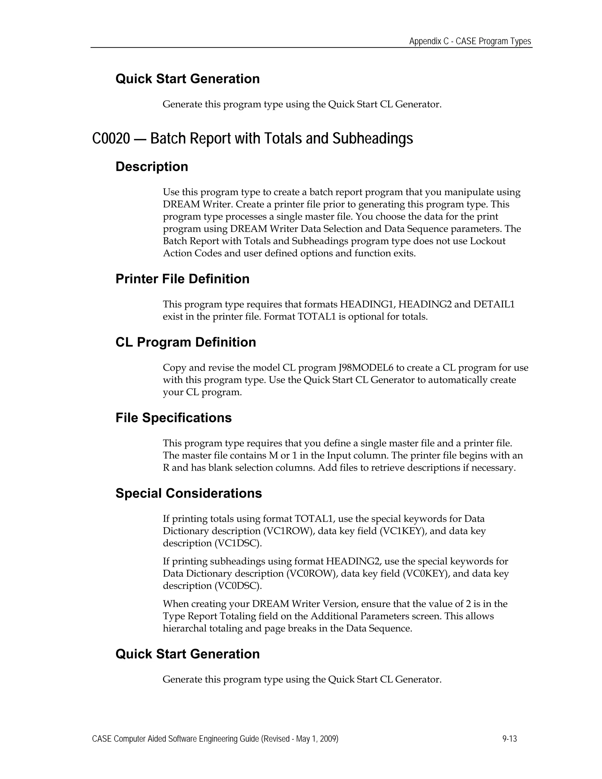 Appendix C - CASE Program Types
Quick Start Generation
Generate this program type using the Quick Start CL Generator.
C0020 — Batch Report with Totals and Subheadings
Description
Use this program type to create a batch report program that you manipulate using
DREAM Writer. Create a printer file prior to generating this program type. This
program type processes a single master file. You choose the data for the print
program using DREAM Writer Data Selection and Data Sequence parameters. The
Batch Report with Totals and Subheadings program type does not use Lockout
Action Codes and user defined options and function exits.
Printer File Definition
This program type requires that formats HEADING1, HEADING2 and DETAIL1
exist in the printer file. Format TOTAL1 is optional for totals.
CL Program Definition
Copy and revise the model CL program J98MODEL6 to create a CL program for use
with this program type. Use the Quick Start CL Generator to automatically create
your CL program.
File Specifications
This program type requires that you define a single master file and a printer file.
The master file contains M or 1 in the Input column. The printer file begins with an
R and has blank selection columns. Add files to retrieve descriptions if necessary.
Special Considerations
If printing totals using format TOTAL1, use the special keywords for Data
Dictionary description (VC1ROW), data key field (VC1KEY), and data key
description (VC1DSC).
If printing subheadings using format HEADING2, use the special keywords for
Data Dictionary description (VC0ROW), data key field (VC0KEY), and data key
description (VC0DSC).
When creating your DREAM Writer Version, ensure that the value of 2 is in the
Type Report Totaling field on the Additional Parameters screen. This allows
hierarchal totaling and page breaks in the Data Sequence.
Quick Start Generation
Generate this program type using the Quick Start CL Generator.
CASE Computer Aided Software Engineering Guide (Revised - May 1, 2009) 9-13
 
