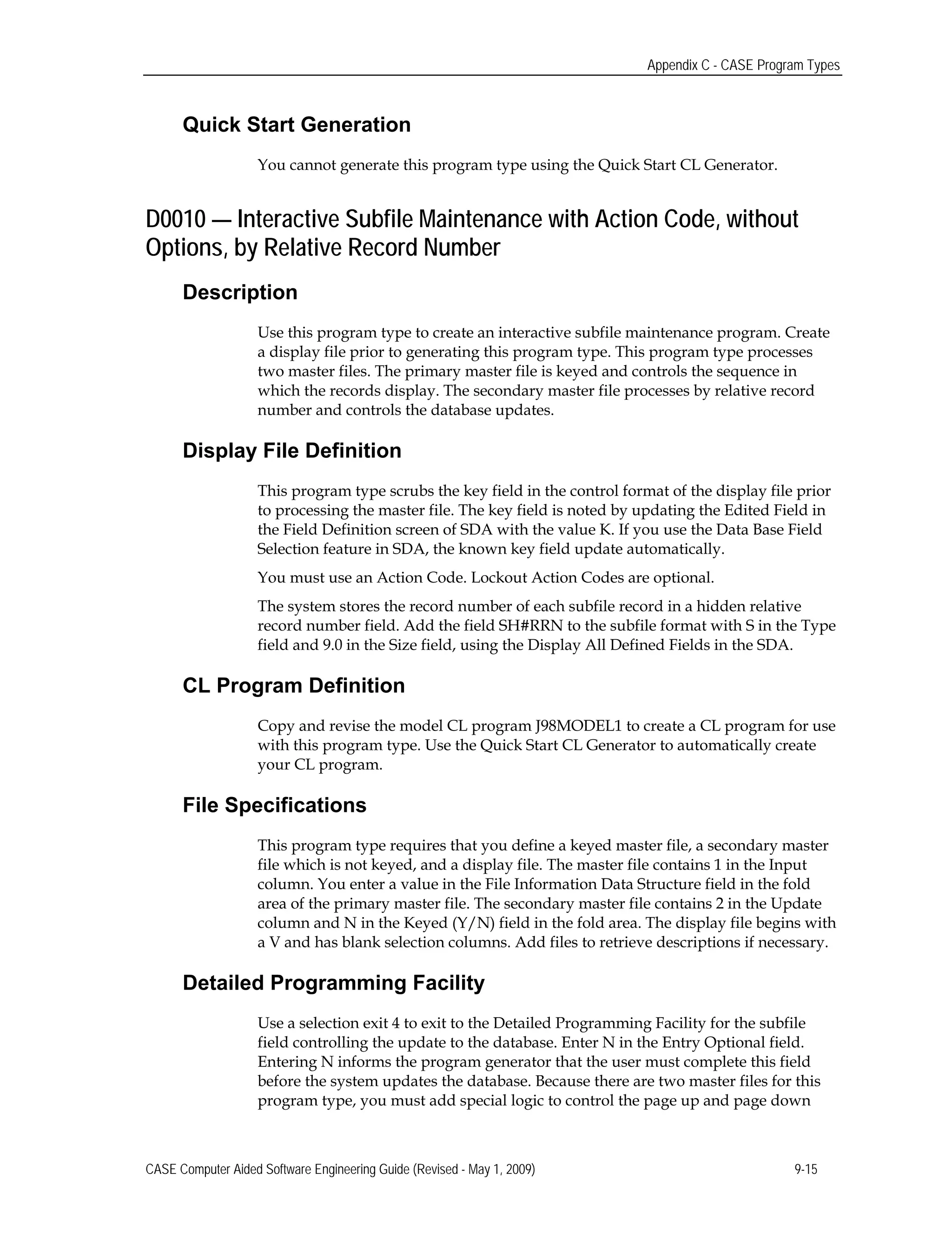Appendix C - CASE Program Types
Quick Start Generation
You cannot generate this program type using the Quick Start CL Generator.
D0010 — Interactive Subfile Maintenance with Action Code, without
Options, by Relative Record Number
Description
Use this program type to create an interactive subfile maintenance program. Create
a display file prior to generating this program type. This program type processes
two master files. The primary master file is keyed and controls the sequence in
which the records display. The secondary master file processes by relative record
number and controls the database updates.
Display File Definition
This program type scrubs the key field in the control format of the display file prior
to processing the master file. The key field is noted by updating the Edited Field in
the Field Definition screen of SDA with the value K. If you use the Data Base Field
Selection feature in SDA, the known key field update automatically.
You must use an Action Code. Lockout Action Codes are optional.
The system stores the record number of each subfile record in a hidden relative
record number field. Add the field SH#RRN to the subfile format with S in the Type
field and 9.0 in the Size field, using the Display All Defined Fields in the SDA.
CL Program Definition
Copy and revise the model CL program J98MODEL1 to create a CL program for use
with this program type. Use the Quick Start CL Generator to automatically create
your CL program.
File Specifications
This program type requires that you define a keyed master file, a secondary master
file which is not keyed, and a display file. The master file contains 1 in the Input
column. You enter a value in the File Information Data Structure field in the fold
area of the primary master file. The secondary master file contains 2 in the Update
column and N in the Keyed (Y/N) field in the fold area. The display file begins with
a V and has blank selection columns. Add files to retrieve descriptions if necessary.
Detailed Programming Facility
Use a selection exit 4 to exit to the Detailed Programming Facility for the subfile
field controlling the update to the database. Enter N in the Entry Optional field.
Entering N informs the program generator that the user must complete this field
before the system updates the database. Because there are two master files for this
program type, you must add special logic to control the page up and page down
CASE Computer Aided Software Engineering Guide (Revised - May 1, 2009) 9-15
 