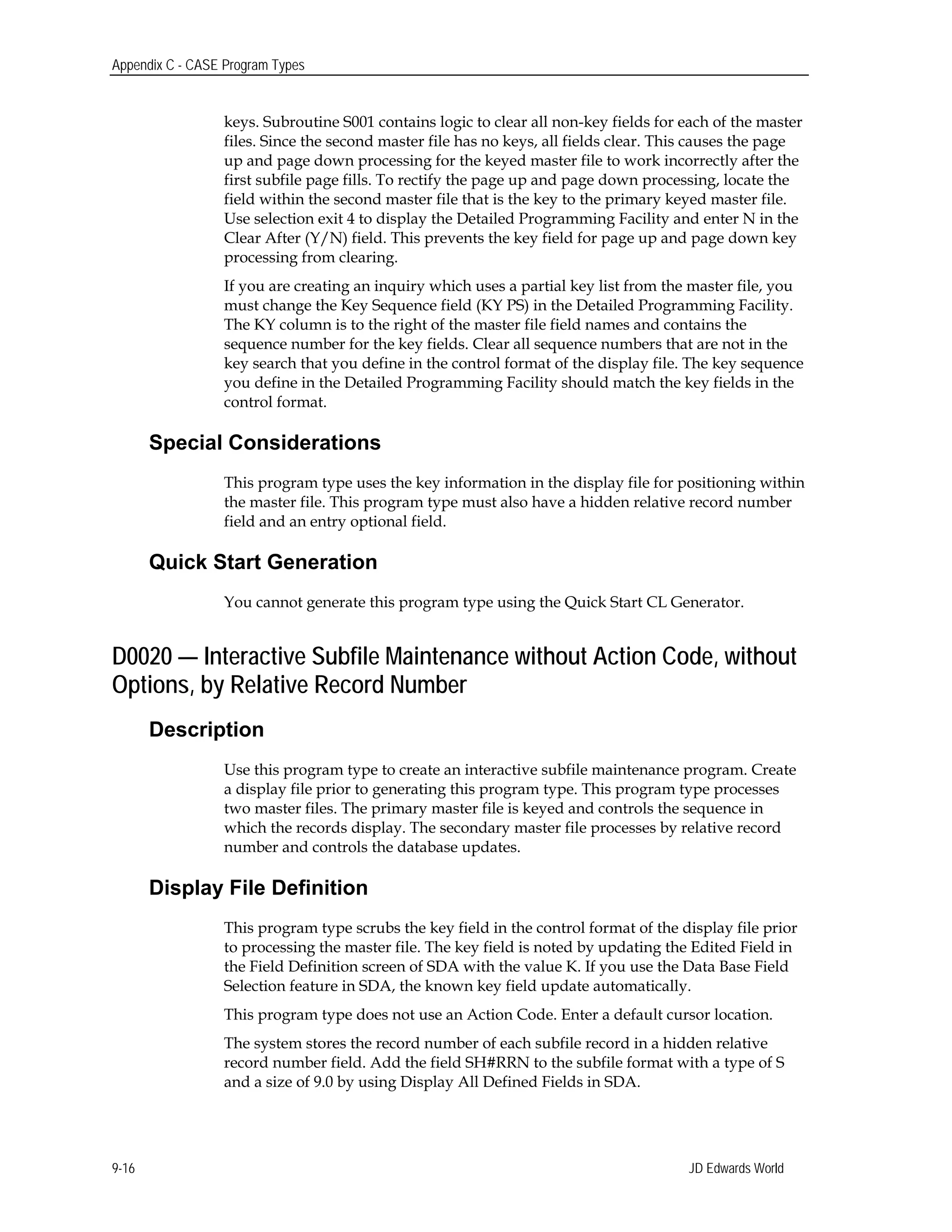Appendix C - CASE Program Types
keys. Subroutine S001 contains logic to clear all non-key fields for each of the master
files. Since the second master file has no keys, all fields clear. This causes the page
up and page down processing for the keyed master file to work incorrectly after the
first subfile page fills. To rectify the page up and page down processing, locate the
field within the second master file that is the key to the primary keyed master file.
Use selection exit 4 to display the Detailed Programming Facility and enter N in the
Clear After (Y/N) field. This prevents the key field for page up and page down key
processing from clearing.
If you are creating an inquiry which uses a partial key list from the master file, you
must change the Key Sequence field (KY PS) in the Detailed Programming Facility.
The KY column is to the right of the master file field names and contains the
sequence number for the key fields. Clear all sequence numbers that are not in the
key search that you define in the control format of the display file. The key sequence
you define in the Detailed Programming Facility should match the key fields in the
control format.
Special Considerations
This program type uses the key information in the display file for positioning within
the master file. This program type must also have a hidden relative record number
field and an entry optional field.
Quick Start Generation
You cannot generate this program type using the Quick Start CL Generator.
D0020 — Interactive Subfile Maintenance without Action Code, without
Options, by Relative Record Number
Description
Use this program type to create an interactive subfile maintenance program. Create
a display file prior to generating this program type. This program type processes
two master files. The primary master file is keyed and controls the sequence in
which the records display. The secondary master file processes by relative record
number and controls the database updates.
Display File Definition
This program type scrubs the key field in the control format of the display file prior
to processing the master file. The key field is noted by updating the Edited Field in
the Field Definition screen of SDA with the value K. If you use the Data Base Field
Selection feature in SDA, the known key field update automatically.
This program type does not use an Action Code. Enter a default cursor location.
The system stores the record number of each subfile record in a hidden relative
record number field. Add the field SH#RRN to the subfile format with a type of S
and a size of 9.0 by using Display All Defined Fields in SDA.
JD Edwards World9-16
 
