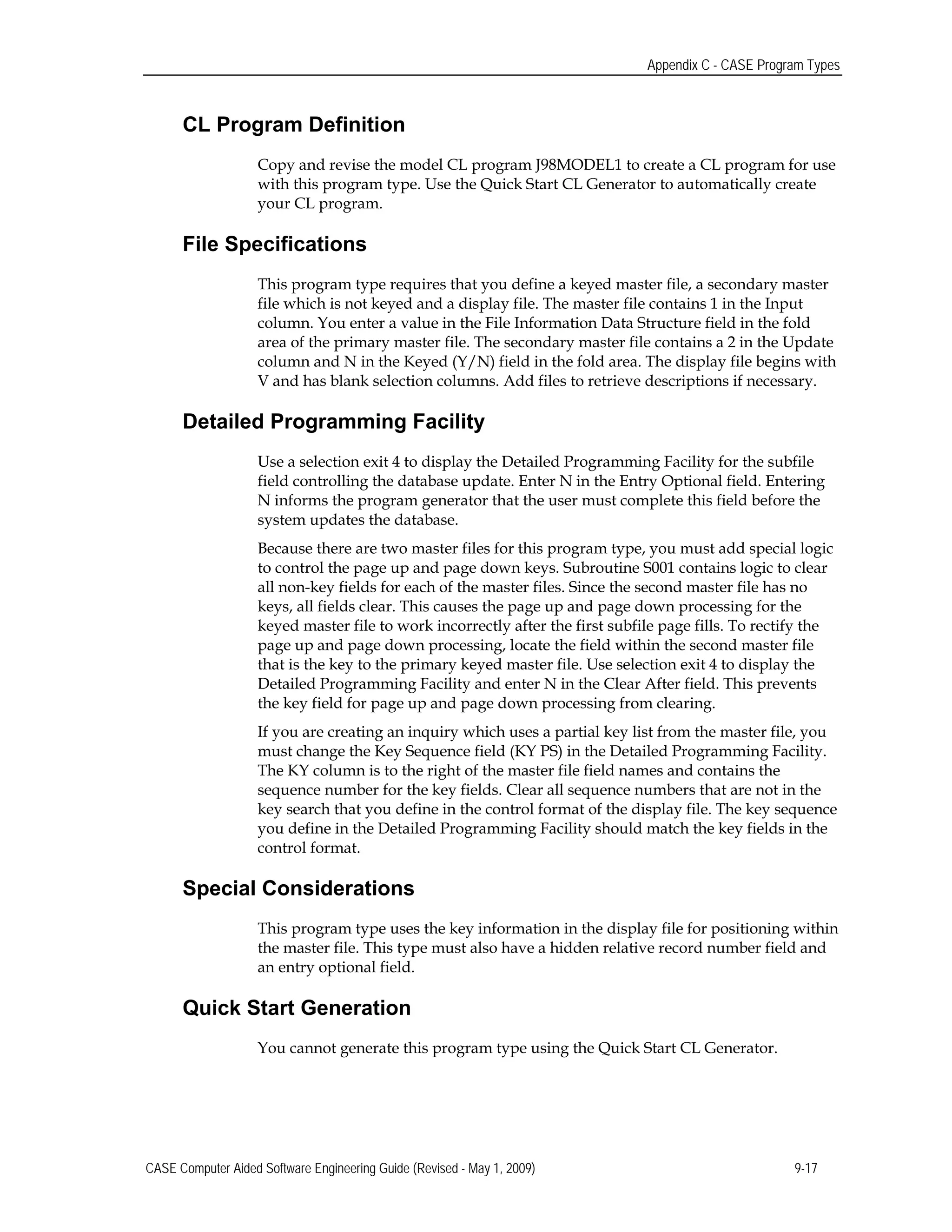 Appendix C - CASE Program Types
CL Program Definition
Copy and revise the model CL program J98MODEL1 to create a CL program for use
with this program type. Use the Quick Start CL Generator to automatically create
your CL program.
File Specifications
This program type requires that you define a keyed master file, a secondary master
file which is not keyed and a display file. The master file contains 1 in the Input
column. You enter a value in the File Information Data Structure field in the fold
area of the primary master file. The secondary master file contains a 2 in the Update
column and N in the Keyed (Y/N) field in the fold area. The display file begins with
V and has blank selection columns. Add files to retrieve descriptions if necessary.
Detailed Programming Facility
Use a selection exit 4 to display the Detailed Programming Facility for the subfile
field controlling the database update. Enter N in the Entry Optional field. Entering
N informs the program generator that the user must complete this field before the
system updates the database.
Because there are two master files for this program type, you must add special logic
to control the page up and page down keys. Subroutine S001 contains logic to clear
all non-key fields for each of the master files. Since the second master file has no
keys, all fields clear. This causes the page up and page down processing for the
keyed master file to work incorrectly after the first subfile page fills. To rectify the
page up and page down processing, locate the field within the second master file
that is the key to the primary keyed master file. Use selection exit 4 to display the
Detailed Programming Facility and enter N in the Clear After field. This prevents
the key field for page up and page down processing from clearing.
If you are creating an inquiry which uses a partial key list from the master file, you
must change the Key Sequence field (KY PS) in the Detailed Programming Facility.
The KY column is to the right of the master file field names and contains the
sequence number for the key fields. Clear all sequence numbers that are not in the
key search that you define in the control format of the display file. The key sequence
you define in the Detailed Programming Facility should match the key fields in the
control format.
Special Considerations
This program type uses the key information in the display file for positioning within
the master file. This type must also have a hidden relative record number field and
an entry optional field.
Quick Start Generation
You cannot generate this program type using the Quick Start CL Generator.
CASE Computer Aided Software Engineering Guide (Revised - May 1, 2009) 9-17
 