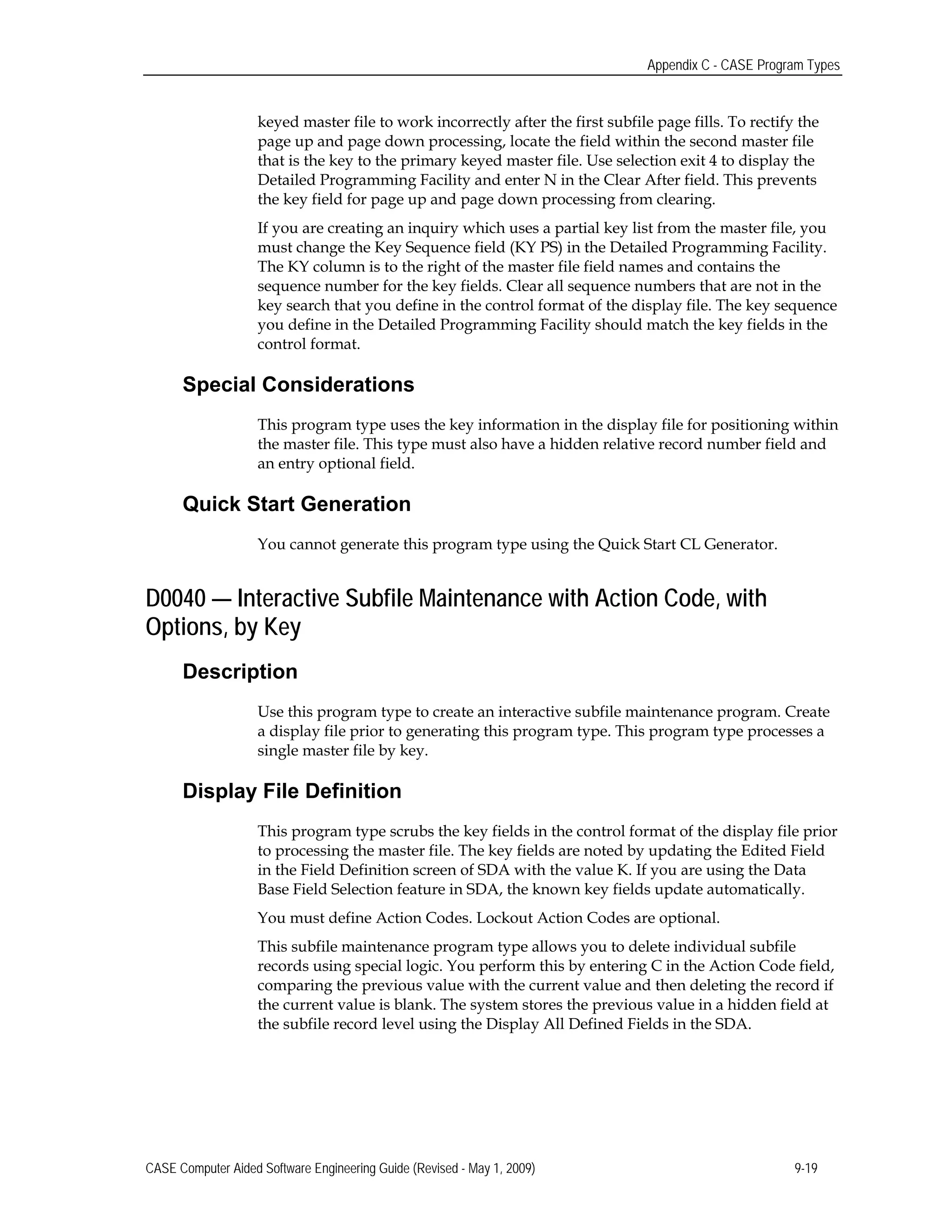 Appendix C - CASE Program Types
keyed master file to work incorrectly after the first subfile page fills. To rectify the
page up and page down processing, locate the field within the second master file
that is the key to the primary keyed master file. Use selection exit 4 to display the
Detailed Programming Facility and enter N in the Clear After field. This prevents
the key field for page up and page down processing from clearing.
If you are creating an inquiry which uses a partial key list from the master file, you
must change the Key Sequence field (KY PS) in the Detailed Programming Facility.
The KY column is to the right of the master file field names and contains the
sequence number for the key fields. Clear all sequence numbers that are not in the
key search that you define in the control format of the display file. The key sequence
you define in the Detailed Programming Facility should match the key fields in the
control format.
Special Considerations
This program type uses the key information in the display file for positioning within
the master file. This type must also have a hidden relative record number field and
an entry optional field.
Quick Start Generation
You cannot generate this program type using the Quick Start CL Generator.
D0040 — Interactive Subfile Maintenance with Action Code, with
Options, by Key
Description
Use this program type to create an interactive subfile maintenance program. Create
a display file prior to generating this program type. This program type processes a
single master file by key.
Display File Definition
This program type scrubs the key fields in the control format of the display file prior
to processing the master file. The key fields are noted by updating the Edited Field
in the Field Definition screen of SDA with the value K. If you are using the Data
Base Field Selection feature in SDA, the known key fields update automatically.
You must define Action Codes. Lockout Action Codes are optional.
This subfile maintenance program type allows you to delete individual subfile
records using special logic. You perform this by entering C in the Action Code field,
comparing the previous value with the current value and then deleting the record if
the current value is blank. The system stores the previous value in a hidden field at
the subfile record level using the Display All Defined Fields in the SDA.
CASE Computer Aided Software Engineering Guide (Revised - May 1, 2009) 9-19
 