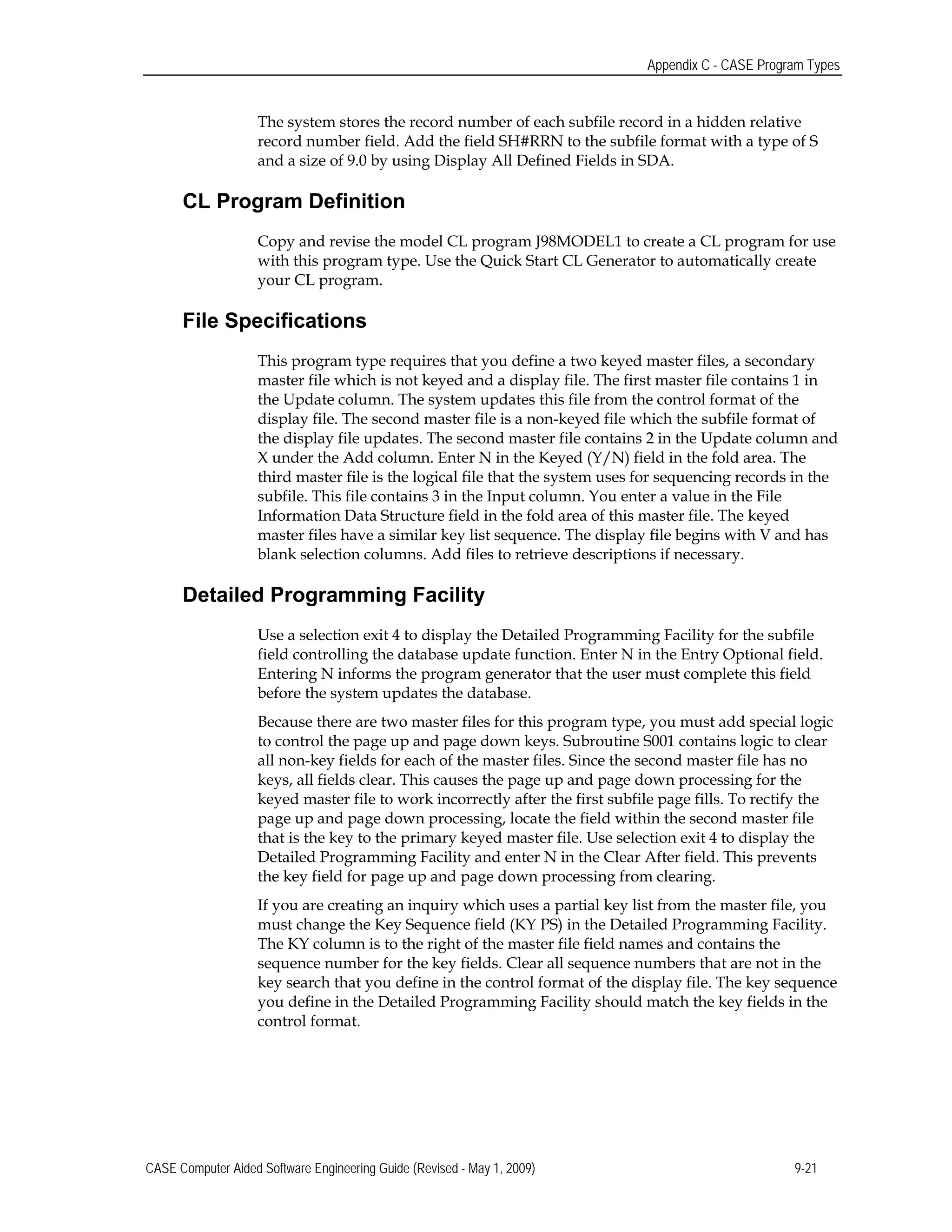 Appendix C - CASE Program Types
The system stores the record number of each subfile record in a hidden relative
record number field. Add the field SH#RRN to the subfile format with a type of S
and a size of 9.0 by using Display All Defined Fields in SDA.
CL Program Definition
Copy and revise the model CL program J98MODEL1 to create a CL program for use
with this program type. Use the Quick Start CL Generator to automatically create
your CL program.
File Specifications
This program type requires that you define a two keyed master files, a secondary
master file which is not keyed and a display file. The first master file contains 1 in
the Update column. The system updates this file from the control format of the
display file. The second master file is a non-keyed file which the subfile format of
the display file updates. The second master file contains 2 in the Update column and
X under the Add column. Enter N in the Keyed (Y/N) field in the fold area. The
third master file is the logical file that the system uses for sequencing records in the
subfile. This file contains 3 in the Input column. You enter a value in the File
Information Data Structure field in the fold area of this master file. The keyed
master files have a similar key list sequence. The display file begins with V and has
blank selection columns. Add files to retrieve descriptions if necessary.
Detailed Programming Facility
Use a selection exit 4 to display the Detailed Programming Facility for the subfile
field controlling the database update function. Enter N in the Entry Optional field.
Entering N informs the program generator that the user must complete this field
before the system updates the database.
Because there are two master files for this program type, you must add special logic
to control the page up and page down keys. Subroutine S001 contains logic to clear
all non-key fields for each of the master files. Since the second master file has no
keys, all fields clear. This causes the page up and page down processing for the
keyed master file to work incorrectly after the first subfile page fills. To rectify the
page up and page down processing, locate the field within the second master file
that is the key to the primary keyed master file. Use selection exit 4 to display the
Detailed Programming Facility and enter N in the Clear After field. This prevents
the key field for page up and page down processing from clearing.
If you are creating an inquiry which uses a partial key list from the master file, you
must change the Key Sequence field (KY PS) in the Detailed Programming Facility.
The KY column is to the right of the master file field names and contains the
sequence number for the key fields. Clear all sequence numbers that are not in the
key search that you define in the control format of the display file. The key sequence
you define in the Detailed Programming Facility should match the key fields in the
control format.
CASE Computer Aided Software Engineering Guide (Revised - May 1, 2009) 9-21
 