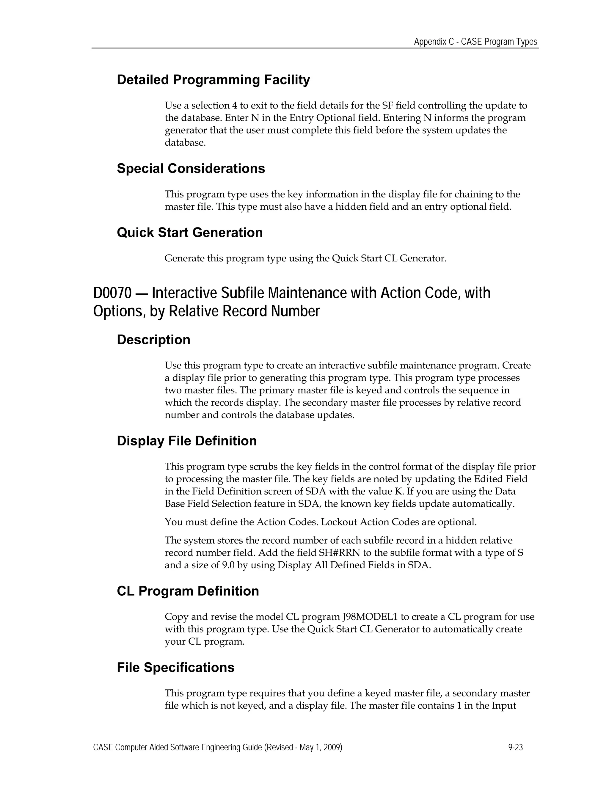 Appendix C - CASE Program Types
Detailed Programming Facility
Use a selection 4 to exit to the field details for the SF field controlling the update to
the database. Enter N in the Entry Optional field. Entering N informs the program
generator that the user must complete this field before the system updates the
database.
Special Considerations
This program type uses the key information in the display file for chaining to the
master file. This type must also have a hidden field and an entry optional field.
Quick Start Generation
Generate this program type using the Quick Start CL Generator.
D0070 — Interactive Subfile Maintenance with Action Code, with
Options, by Relative Record Number
Description
Use this program type to create an interactive subfile maintenance program. Create
a display file prior to generating this program type. This program type processes
two master files. The primary master file is keyed and controls the sequence in
which the records display. The secondary master file processes by relative record
number and controls the database updates.
Display File Definition
This program type scrubs the key fields in the control format of the display file prior
to processing the master file. The key fields are noted by updating the Edited Field
in the Field Definition screen of SDA with the value K. If you are using the Data
Base Field Selection feature in SDA, the known key fields update automatically.
You must define the Action Codes. Lockout Action Codes are optional.
The system stores the record number of each subfile record in a hidden relative
record number field. Add the field SH#RRN to the subfile format with a type of S
and a size of 9.0 by using Display All Defined Fields in SDA.
CL Program Definition
Copy and revise the model CL program J98MODEL1 to create a CL program for use
with this program type. Use the Quick Start CL Generator to automatically create
your CL program.
File Specifications
This program type requires that you define a keyed master file, a secondary master
file which is not keyed, and a display file. The master file contains 1 in the Input
CASE Computer Aided Software Engineering Guide (Revised - May 1, 2009) 9-23
 
