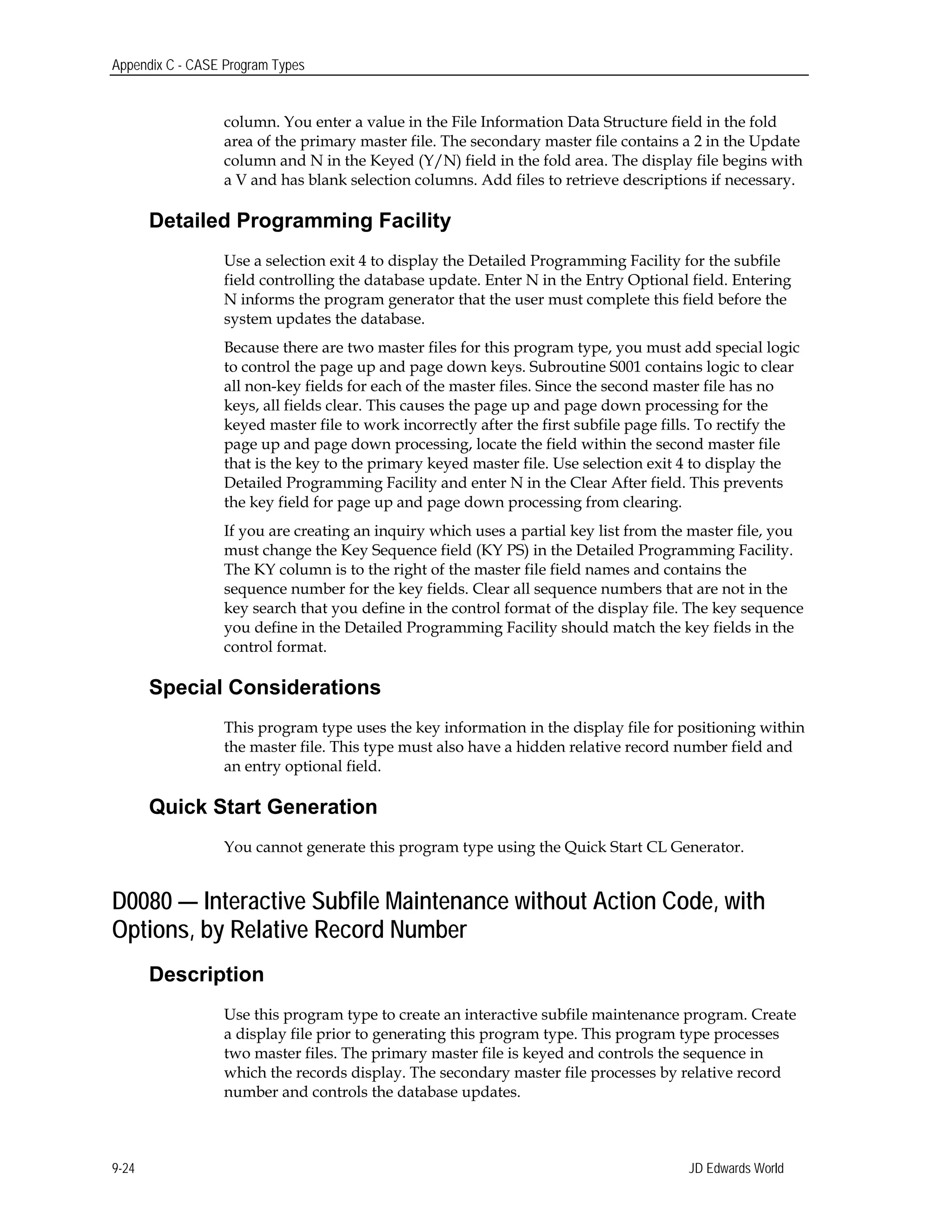 Appendix C - CASE Program Types
column. You enter a value in the File Information Data Structure field in the fold
area of the primary master file. The secondary master file contains a 2 in the Update
column and N in the Keyed (Y/N) field in the fold area. The display file begins with
a V and has blank selection columns. Add files to retrieve descriptions if necessary.
Detailed Programming Facility
Use a selection exit 4 to display the Detailed Programming Facility for the subfile
field controlling the database update. Enter N in the Entry Optional field. Entering
N informs the program generator that the user must complete this field before the
system updates the database.
Because there are two master files for this program type, you must add special logic
to control the page up and page down keys. Subroutine S001 contains logic to clear
all non-key fields for each of the master files. Since the second master file has no
keys, all fields clear. This causes the page up and page down processing for the
keyed master file to work incorrectly after the first subfile page fills. To rectify the
page up and page down processing, locate the field within the second master file
that is the key to the primary keyed master file. Use selection exit 4 to display the
Detailed Programming Facility and enter N in the Clear After field. This prevents
the key field for page up and page down processing from clearing.
If you are creating an inquiry which uses a partial key list from the master file, you
must change the Key Sequence field (KY PS) in the Detailed Programming Facility.
The KY column is to the right of the master file field names and contains the
sequence number for the key fields. Clear all sequence numbers that are not in the
key search that you define in the control format of the display file. The key sequence
you define in the Detailed Programming Facility should match the key fields in the
control format.
Special Considerations
This program type uses the key information in the display file for positioning within
the master file. This type must also have a hidden relative record number field and
an entry optional field.
Quick Start Generation
You cannot generate this program type using the Quick Start CL Generator.
D0080 — Interactive Subfile Maintenance without Action Code, with
Options, by Relative Record Number
Description
Use this program type to create an interactive subfile maintenance program. Create
a display file prior to generating this program type. This program type processes
two master files. The primary master file is keyed and controls the sequence in
which the records display. The secondary master file processes by relative record
number and controls the database updates.
JD Edwards World9-24
 