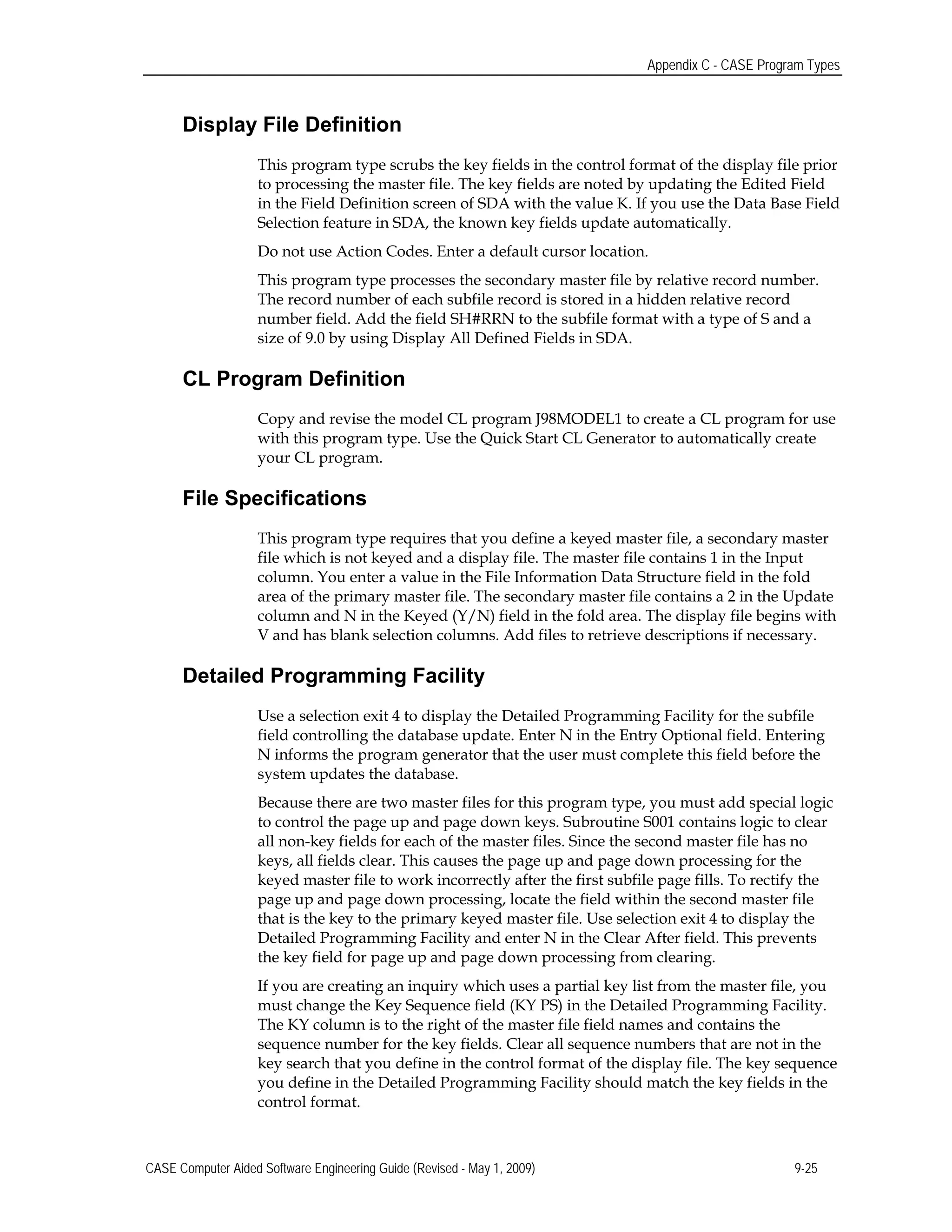 Appendix C - CASE Program Types
Display File Definition
This program type scrubs the key fields in the control format of the display file prior
to processing the master file. The key fields are noted by updating the Edited Field
in the Field Definition screen of SDA with the value K. If you use the Data Base Field
Selection feature in SDA, the known key fields update automatically.
Do not use Action Codes. Enter a default cursor location.
This program type processes the secondary master file by relative record number.
The record number of each subfile record is stored in a hidden relative record
number field. Add the field SH#RRN to the subfile format with a type of S and a
size of 9.0 by using Display All Defined Fields in SDA.
CL Program Definition
Copy and revise the model CL program J98MODEL1 to create a CL program for use
with this program type. Use the Quick Start CL Generator to automatically create
your CL program.
File Specifications
This program type requires that you define a keyed master file, a secondary master
file which is not keyed and a display file. The master file contains 1 in the Input
column. You enter a value in the File Information Data Structure field in the fold
area of the primary master file. The secondary master file contains a 2 in the Update
column and N in the Keyed (Y/N) field in the fold area. The display file begins with
V and has blank selection columns. Add files to retrieve descriptions if necessary.
Detailed Programming Facility
Use a selection exit 4 to display the Detailed Programming Facility for the subfile
field controlling the database update. Enter N in the Entry Optional field. Entering
N informs the program generator that the user must complete this field before the
system updates the database.
Because there are two master files for this program type, you must add special logic
to control the page up and page down keys. Subroutine S001 contains logic to clear
all non-key fields for each of the master files. Since the second master file has no
keys, all fields clear. This causes the page up and page down processing for the
keyed master file to work incorrectly after the first subfile page fills. To rectify the
page up and page down processing, locate the field within the second master file
that is the key to the primary keyed master file. Use selection exit 4 to display the
Detailed Programming Facility and enter N in the Clear After field. This prevents
the key field for page up and page down processing from clearing.
If you are creating an inquiry which uses a partial key list from the master file, you
must change the Key Sequence field (KY PS) in the Detailed Programming Facility.
The KY column is to the right of the master file field names and contains the
sequence number for the key fields. Clear all sequence numbers that are not in the
key search that you define in the control format of the display file. The key sequence
you define in the Detailed Programming Facility should match the key fields in the
control format.
CASE Computer Aided Software Engineering Guide (Revised - May 1, 2009) 9-25
 