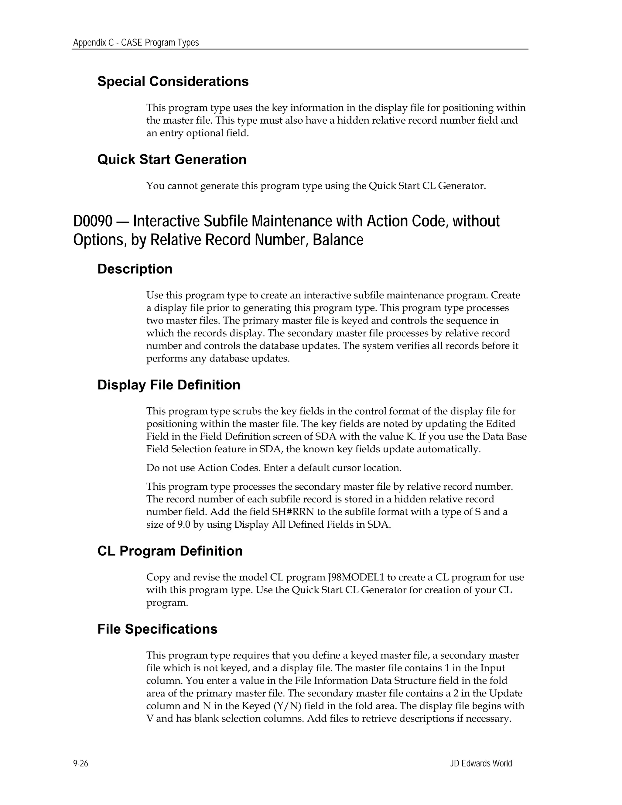 Appendix C - CASE Program Types
Special Considerations
This program type uses the key information in the display file for positioning within
the master file. This type must also have a hidden relative record number field and
an entry optional field.
Quick Start Generation
You cannot generate this program type using the Quick Start CL Generator.
D0090 — Interactive Subfile Maintenance with Action Code, without
Options, by Relative Record Number, Balance
Description
Use this program type to create an interactive subfile maintenance program. Create
a display file prior to generating this program type. This program type processes
two master files. The primary master file is keyed and controls the sequence in
which the records display. The secondary master file processes by relative record
number and controls the database updates. The system verifies all records before it
performs any database updates.
Display File Definition
This program type scrubs the key fields in the control format of the display file for
positioning within the master file. The key fields are noted by updating the Edited
Field in the Field Definition screen of SDA with the value K. If you use the Data Base
Field Selection feature in SDA, the known key fields update automatically.
Do not use Action Codes. Enter a default cursor location.
This program type processes the secondary master file by relative record number.
The record number of each subfile record is stored in a hidden relative record
number field. Add the field SH#RRN to the subfile format with a type of S and a
size of 9.0 by using Display All Defined Fields in SDA.
CL Program Definition
Copy and revise the model CL program J98MODEL1 to create a CL program for use
with this program type. Use the Quick Start CL Generator for creation of your CL
program.
File Specifications
This program type requires that you define a keyed master file, a secondary master
file which is not keyed, and a display file. The master file contains 1 in the Input
column. You enter a value in the File Information Data Structure field in the fold
area of the primary master file. The secondary master file contains a 2 in the Update
column and N in the Keyed (Y/N) field in the fold area. The display file begins with
V and has blank selection columns. Add files to retrieve descriptions if necessary.
JD Edwards World9-26
 