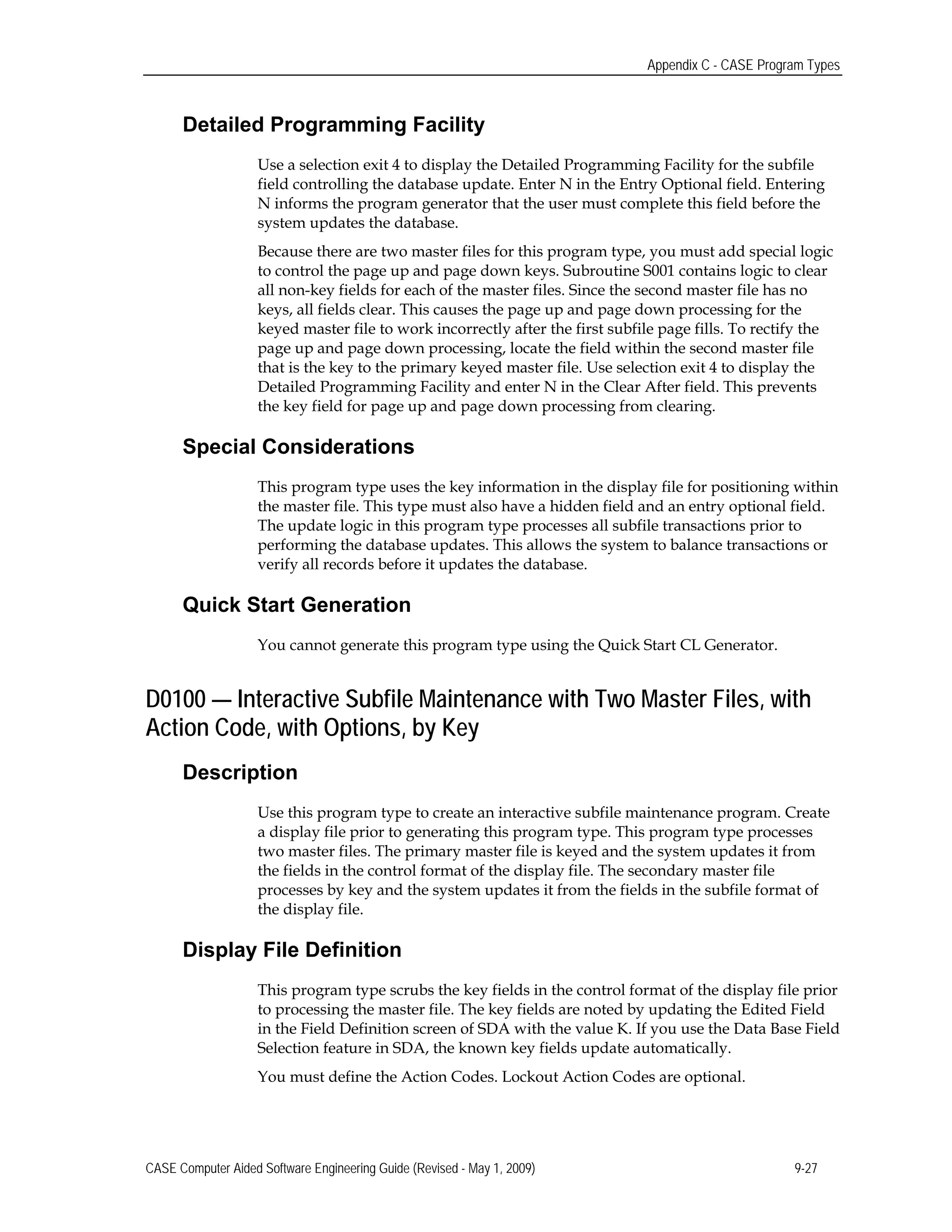 Appendix C - CASE Program Types
Detailed Programming Facility
Use a selection exit 4 to display the Detailed Programming Facility for the subfile
field controlling the database update. Enter N in the Entry Optional field. Entering
N informs the program generator that the user must complete this field before the
system updates the database.
Because there are two master files for this program type, you must add special logic
to control the page up and page down keys. Subroutine S001 contains logic to clear
all non-key fields for each of the master files. Since the second master file has no
keys, all fields clear. This causes the page up and page down processing for the
keyed master file to work incorrectly after the first subfile page fills. To rectify the
page up and page down processing, locate the field within the second master file
that is the key to the primary keyed master file. Use selection exit 4 to display the
Detailed Programming Facility and enter N in the Clear After field. This prevents
the key field for page up and page down processing from clearing.
Special Considerations
This program type uses the key information in the display file for positioning within
the master file. This type must also have a hidden field and an entry optional field.
The update logic in this program type processes all subfile transactions prior to
performing the database updates. This allows the system to balance transactions or
verify all records before it updates the database.
Quick Start Generation
You cannot generate this program type using the Quick Start CL Generator.
D0100 — Interactive Subfile Maintenance with Two Master Files, with
Action Code, with Options, by Key
Description
Use this program type to create an interactive subfile maintenance program. Create
a display file prior to generating this program type. This program type processes
two master files. The primary master file is keyed and the system updates it from
the fields in the control format of the display file. The secondary master file
processes by key and the system updates it from the fields in the subfile format of
the display file.
Display File Definition
This program type scrubs the key fields in the control format of the display file prior
to processing the master file. The key fields are noted by updating the Edited Field
in the Field Definition screen of SDA with the value K. If you use the Data Base Field
Selection feature in SDA, the known key fields update automatically.
You must define the Action Codes. Lockout Action Codes are optional.
CASE Computer Aided Software Engineering Guide (Revised - May 1, 2009) 9-27
 
