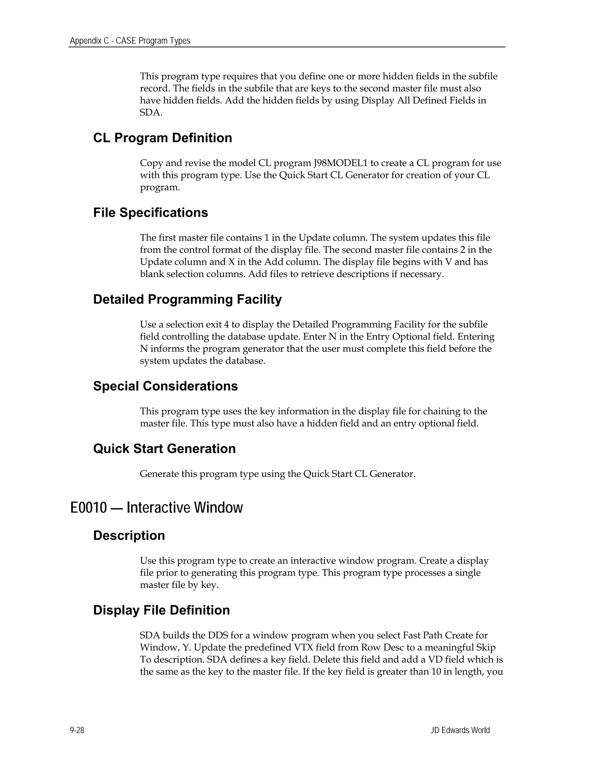Appendix C - CASE Program Types
This program type requires that you define one or more hidden fields in the subfile
record. The fields in the subfile that are keys to the second master file must also
have hidden fields. Add the hidden fields by using Display All Defined Fields in
SDA.
CL Program Definition
Copy and revise the model CL program J98MODEL1 to create a CL program for use
with this program type. Use the Quick Start CL Generator for creation of your CL
program.
File Specifications
The first master file contains 1 in the Update column. The system updates this file
from the control format of the display file. The second master file contains 2 in the
Update column and X in the Add column. The display file begins with V and has
blank selection columns. Add files to retrieve descriptions if necessary.
Detailed Programming Facility
Use a selection exit 4 to display the Detailed Programming Facility for the subfile
field controlling the database update. Enter N in the Entry Optional field. Entering
N informs the program generator that the user must complete this field before the
system updates the database.
Special Considerations
This program type uses the key information in the display file for chaining to the
master file. This type must also have a hidden field and an entry optional field.
Quick Start Generation
Generate this program type using the Quick Start CL Generator.
E0010 — Interactive Window
Description
Use this program type to create an interactive window program. Create a display
file prior to generating this program type. This program type processes a single
master file by key.
Display File Definition
SDA builds the DDS for a window program when you select Fast Path Create for
Window, Y. Update the predefined VTX field from Row Desc to a meaningful Skip
To description. SDA defines a key field. Delete this field and add a VD field which is
the same as the key to the master file. If the key field is greater than 10 in length, you
JD Edwards World9-28
 